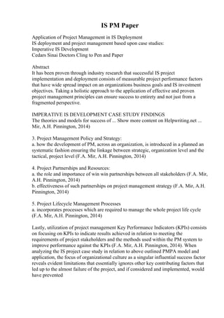 IS PM Paper
Application of Project Management in IS Deployment
IS deployment and project management based upon case studies:
Imperative IS Development
Cedars Sinai Doctors Cling to Pen and Paper
Abstract
It has been proven through industry research that successful IS project
implementation and deployment consists of measurable project performance factors
that have wide spread impact on an organizations business goals and IS investment
objectives. Taking a holistic approach to the application of effective and proven
project management principles can ensure success to entirety and not just from a
fragmented perspective.
IMPERATIVE IS DEVELOPMENT CASE STUDY FINDINGS
The theories and models for success of ... Show more content on Helpwriting.net ...
Mir, A.H. Pinnington, 2014)
3. Project Management Policy and Strategy:
a. how the development of PM, across an organization, is introduced in a planned an
systematic fashion ensuring the linkage between strategic, organization level and the
tactical, project level (F.A. Mir, A.H. Pinnington, 2014)
4. Project Partnerships and Resources:
a. the role and importance of win win partnerships between all stakeholders (F.A. Mir,
A.H. Pinnington, 2014)
b. effectiveness of such partnerships on project management strategy (F.A. Mir, A.H.
Pinnington, 2014)
5. Project Lifecycle Management Processes
a. incorporates processes which are required to manage the whole project life cycle
(F.A. Mir, A.H. Pinnington, 2014)
Lastly, utilization of project management Key Performance Indicators (KPIs) consists
on focusing on KPIs to indicate results achieved in relation to meeting the
requirements of project stakeholders and the methods used within the PM system to
improve performance against the KPIs (F.A. Mir, A.H. Pinnington, 2014). When
analyzing the IS project case study in relation to above outlined PMPA model and
application, the focus of organizational culture as a singular influential success factor
reveals evident limitations that essentially ignores other key contributing factors that
led up to the almost failure of the project, and if considered and implemented, would
have prevented
 