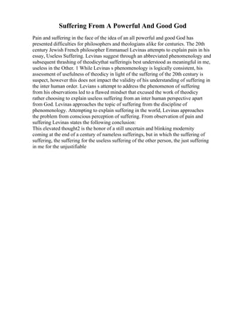 Suffering From A Powerful And Good God
Pain and suffering in the face of the idea of an all powerful and good God has
presented difficulties for philosophers and theologians alike for centuries. The 20th
century Jewish French philosopher Emmanuel Levinas attempts to explain pain in his
essay, Useless Suffering. Levinas suggest through an abbreviated phenomenology and
subsequent thrashing of theodicythat sufferingis best understood as meaningful in me,
useless in the Other. 1 While Levinas s phenomenology is logically consistent, his
assessment of usefulness of theodicy in light of the suffering of the 20th century is
suspect, however this does not impact the validity of his understanding of suffering in
the inter human order. Levians s attempt to address the phenomenon of suffering
from his observations led to a flawed mindset that excused the work of theodicy
rather choosing to explain useless suffering from an inter human perspective apart
from God. Levinas approaches the topic of suffering from the discipline of
phenomenology. Attempting to explain suffering in the world, Levinas approaches
the problem from conscious perception of suffering. From observation of pain and
suffering Levinas states the following conclusion:
This elevated thought2 is the honor of a still uncertain and blinking modernity
coming at the end of a century of nameless sufferings, but in which the suffering of
suffering, the suffering for the useless suffering of the other person, the just suffering
in me for the unjustifiable
 