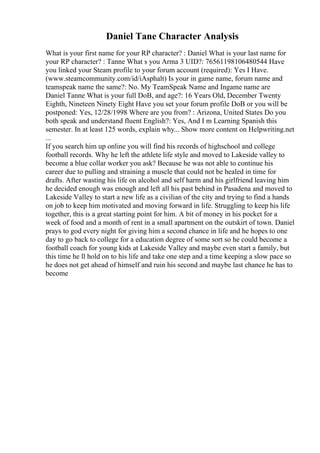 Daniel Tane Character Analysis
What is your first name for your RP character? : Daniel What is your last name for
your RP character? : Tanne What s you Arma 3 UID?: 76561198106480544 Have
you linked your Steam profile to your forum account (required): Yes I Have.
(www.steamcommunity.com/id/iAsphalt) Is your in game name, forum name and
teamspeak name the same?: No. My TeamSpeak Name and Ingame name are
Daniel Tanne What is your full DoB, and age?: 16 Years Old, December Twenty
Eighth, Nineteen Ninety Eight Have you set your forum profile DoB or you will be
postponed: Yes, 12/28/1998 Where are you from? : Arizona, United States Do you
both speak and understand fluent English?: Yes, And I m Learning Spanish this
semester. In at least 125 words, explain why... Show more content on Helpwriting.net
...
If you search him up online you will find his records of highschool and college
football records. Why he left the athlete life style and moved to Lakeside valley to
become a blue collar worker you ask? Because he was not able to continue his
career due to pulling and straining a muscle that could not be healed in time for
drafts. After wasting his life on alcohol and self harm and his girlfriend leaving him
he decided enough was enough and left all his past behind in Pasadena and moved to
Lakeside Valley to start a new life as a civilian of the city and trying to find a hands
on job to keep him motivated and moving forward in life. Struggling to keep his life
together, this is a great starting point for him. A bit of money in his pocket for a
week of food and a month of rent in a small apartment on the outskirt of town. Daniel
prays to god every night for giving him a second chance in life and he hopes to one
day to go back to college for a education degree of some sort so he could become a
football coach for young kids at Lakeside Valley and maybe even start a family, but
this time he ll hold on to his life and take one step and a time keeping a slow pace so
he does not get ahead of himself and ruin his second and maybe last chance he has to
become
 