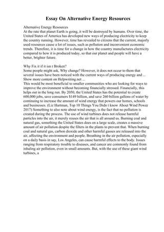 Essay On Alternative Energy Resources
Alternative Energy Resources
At the rate that planet Earth is going, it will be destroyed by humans. Over time, the
United States of America has developed new ways of producing electricity to keep
the country running. However, time has revealed to citizens that the current, majorly
used resources cause a lot of issues, such as pollution and inconvenient economic
trends. Therefore, it is time for a change in how the country manufactures electricity
compared to how it is produced today, so that our planet and people will have a
better, brighter future.
Why Fix it if it isn t Broken?
Some people might ask, Why change? However, it does not occur to them that
several issues have been noticed with the current ways of producing energy and ...
Show more content on Helpwriting.net ...
This would be most beneficial to smaller communities who are looking for ways to
improve the environment without becoming financially stressed. Financially, this
helps out in the long run. By 2050, the United States has the potential to create
600,000 jobs, save consumers $149 billion, and save 260 billion gallons of water by
continuing to increase the amount of wind energy that powers our homes, schools
and businesses. (Liz Hartman, Top 10 Things You Didn t know About Wind Power
,
2017) Something to also note about wind energy, is the fact that no pollution is
created during the process. The use of wind turbines does not release harmful
particles into the air, it merely reuses the air that is all around us. Burning coal and
natural gas, something the United States does on a large scale, creates a massive
amount of air pollution despite the filters in the plants to prevent that. When burning
coal and natural gas, carbon dioxide and other harmful gasses are released into the
air, affecting the environment and people. Breathing in the air pollution, especially
on a daily basis in say, Los Angeles, can cause harmful effects to the body. Issues
ranging from respiratory trouble to diseases, and cancer are commonly found from
inhaling air pollution, even in small amounts. But, with the use of these giant wind
turbines, a
 