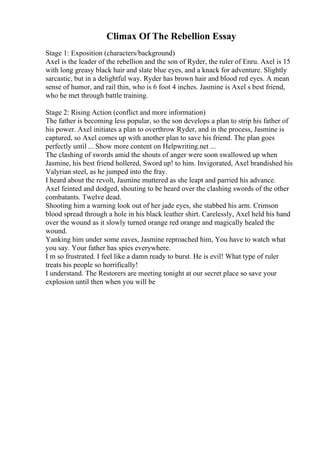 Climax Of The Rebellion Essay
Stage 1: Exposition (characters/background)
Axel is the leader of the rebellion and the son of Ryder, the ruler of Enru. Axel is 15
with long greasy black hair and slate blue eyes, and a knack for adventure. Slightly
sarcastic, but in a delightful way. Ryder has brown hair and blood red eyes. A mean
sense of humor, and rail thin, who is 6 foot 4 inches. Jasmine is Axel s best friend,
who he met through battle training.
Stage 2: Rising Action (conflict and more information)
The father is becoming less popular, so the son develops a plan to strip his father of
his power. Axel initiates a plan to overthrow Ryder, and in the process, Jasmine is
captured, so Axel comes up with another plan to save his friend. The plan goes
perfectly until ... Show more content on Helpwriting.net ...
The clashing of swords amid the shouts of anger were soon swallowed up when
Jasmine, his best friend hollered, Sword up! to him. Invigorated, Axel brandished his
Valyrian steel, as he jumped into the fray.
I heard about the revolt, Jasmine muttered as she leapt and parried his advance.
Axel feinted and dodged, shouting to be heard over the clashing swords of the other
combatants. Twelve dead.
Shooting him a warning look out of her jade eyes, she stabbed his arm. Crimson
blood spread through a hole in his black leather shirt. Carelessly, Axel held his hand
over the wound as it slowly turned orange red orange and magically healed the
wound.
Yanking him under some eaves, Jasmine reproached him, You have to watch what
you say. Your father has spies everywhere.
I m so frustrated. I feel like a damn ready to burst. He is evil! What type of ruler
treats his people so horrifically!
I understand. The Restorers are meeting tonight at our secret place so save your
explosion until then when you will be
 