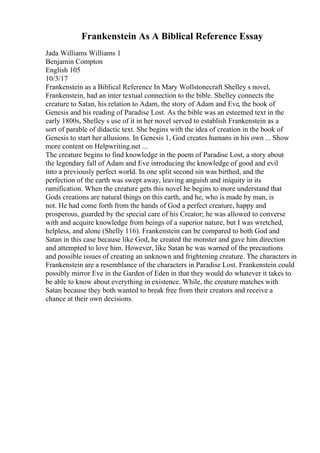 Frankenstein As A Biblical Reference Essay
Jada Williams Williams 1
Benjamin Compton
English 105
10/3/17
Frankenstein as a Biblical Reference In Mary Wollstonecraft Shelley s novel,
Frankenstein, had an inter textual connection to the bible. Shelley connects the
creature to Satan, his relation to Adam, the story of Adam and Eve, the book of
Genesis and his reading of Paradise Lost. As the bible was an esteemed text in the
early 1800s, Shelley s use of it in her novel served to establish Frankenstein as a
sort of parable of didactic text. She begins with the idea of creation in the book of
Genesis to start her allusions. In Genesis 1, God creates humans in his own ... Show
more content on Helpwriting.net ...
The creature begins to find knowledge in the poem of Paradise Lost, a story about
the legendary fall of Adam and Eve introducing the knowledge of good and evil
into a previously perfect world. In one split second sin was birthed, and the
perfection of the earth was swept away, leaving anguish and iniquity in its
ramification. When the creature gets this novel he begins to more understand that
Gods creations are natural things on this earth, and he, who is made by man, is
not. He had come forth from the hands of God a perfect creature, happy and
prosperous, guarded by the special care of his Creator; he was allowed to converse
with and acquire knowledge from beings of a superior nature, but I was wretched,
helpless, and alone (Shelly 116). Frankenstein can be compared to both God and
Satan in this case because like God, he created the monster and gave him direction
and attempted to love him. However, like Satan he was warned of the precautions
and possible issues of creating an unknown and frightening creature. The characters in
Frankenstein are a resemblance of the characters in Paradise Lost. Frankenstein could
possibly mirror Eve in the Garden of Eden in that they would do whatever it takes to
be able to know about everything in existence. While, the creature matches with
Satan because they both wanted to break free from their creators and receive a
chance at their own decisions.
 