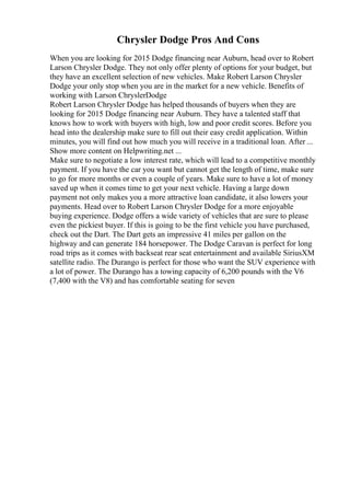 Chrysler Dodge Pros And Cons
When you are looking for 2015 Dodge financing near Auburn, head over to Robert
Larson Chrysler Dodge. They not only offer plenty of options for your budget, but
they have an excellent selection of new vehicles. Make Robert Larson Chrysler
Dodge your only stop when you are in the market for a new vehicle. Benefits of
working with Larson ChryslerDodge
Robert Larson Chrysler Dodge has helped thousands of buyers when they are
looking for 2015 Dodge financing near Auburn. They have a talented staff that
knows how to work with buyers with high, low and poor credit scores. Before you
head into the dealership make sure to fill out their easy credit application. Within
minutes, you will find out how much you will receive in a traditional loan. After ...
Show more content on Helpwriting.net ...
Make sure to negotiate a low interest rate, which will lead to a competitive monthly
payment. If you have the car you want but cannot get the length of time, make sure
to go for more months or even a couple of years. Make sure to have a lot of money
saved up when it comes time to get your next vehicle. Having a large down
payment not only makes you a more attractive loan candidate, it also lowers your
payments. Head over to Robert Larson Chrysler Dodge for a more enjoyable
buying experience. Dodge offers a wide variety of vehicles that are sure to please
even the pickiest buyer. If this is going to be the first vehicle you have purchased,
check out the Dart. The Dart gets an impressive 41 miles per gallon on the
highway and can generate 184 horsepower. The Dodge Caravan is perfect for long
road trips as it comes with backseat rear seat entertainment and available SiriusXM
satellite radio. The Durango is perfect for those who want the SUV experience with
a lot of power. The Durango has a towing capacity of 6,200 pounds with the V6
(7,400 with the V8) and has comfortable seating for seven
 
