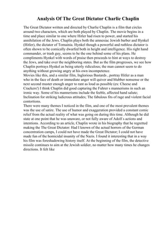 Analysis Of The Great Dictator Charlie Chaplin
The Great Dictator written and directed by Charlie Chaplin is a film that circles
around two characters, which are both played by Chaplin. The movie begins in a
time and place similar to one where Hitler had risen to power, and started his
annihilation of the Jews. Chaplin plays both the amnesiac Jewish barber and Hynkel
(Hitler), the dictator of Tomainia. Hynkel though a powerful and ruthless dictator is
often shown to be comically dwarfed both in height and intelligence. His right hand
commander, or trash guy, seems to be the one behind some of his plans. He
compliments Hynkel with words of praise then proceeds to hint at ways to destroy
the Jews, and take over the neighboring states. But as the film progresses, we see how
Chaplin portrays Hynkel as being utterly ridiculous; the man cannot seem to do
anything without growing angry at his own incompetence.
Movies like this, and a similar film, Inglorious Bastards , portray Hitler as a man
who in the face of death or immediate anger will quiver and blubber nonsense or the
next second muster enough anger to rant as loud as possible (ex: Cheese and
Crackers!) I think Chaplin did good capturing the Fuhrer s mannerisms in such an
ironic way. Some of his mannerisms include the feeble, affected hand salute;
Inclination for striking ludicrous attitudes; The fabulous fits of rage and violent facial
contortions.
There were many themes I noticed in the film, and one of the most prevalent themes
was the use of satire. The use of humor and exaggeration provided a constant comic
relief from the actual reality of what was going on during this time. Although he did
state at one point that he was unaware, or not fully aware of Adolf s actions and
intentions. According to an article, Chaplin wrote in his biography that he regretted
making the The Great Dictator: Had I known of the actual horrors of the German
concentration camps, I could not have made the Great Dictator; I could not have
made fun of the homicidal insanity of the Nazis. I found it interesting that in a way
his film was foreshadowing history itself. At the beginning of the film, the detective
missile continues to aim at the Jewish soldier, no matter how many times he changes
directions. It felt like
 