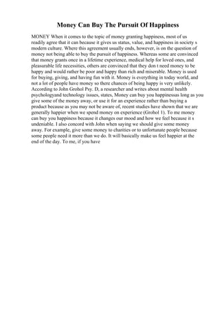 Money Can Buy The Pursuit Of Happiness
MONEY When it comes to the topic of money granting happiness, most of us
readily agree that it can because it gives us status, value, and happiness in society s
modern culture. Where this agreement usually ends, however, is on the question of
money not being able to buy the pursuit of happiness. Whereas some are convinced
that money grants once in a lifetime experience, medical help for loved ones, and
pleasurable life necessities, others are convinced that they don t need money to be
happy and would rather be poor and happy than rich and miserable. Money is used
for buying, giving, and having fun with it. Money is everything in today world, and
not a lot of people have money so there chances of being happy is very unlikely.
According to John Grohol Psy. D, a researcher and writes about mental health
psychologyand technology issues, states, Money can buy you happinessas long as you
give some of the money away, or use it for an experience rather than buying a
product because as you may not be aware of, recent studies have shown that we are
generally happier when we spend money on experience (Grohol 1). To me money
can buy you happiness because it changes our mood and how we feel because it s
undeniable. I also concord with John when saying we should give some money
away. For example, give some money to charities or to unfortunate people because
some people need it more than we do. It will basically make us feel happier at the
end of the day. To me, if you have
 