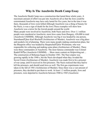 Why Is The Auschwitz Death Camp Essay
The Auschwitz Death Camp was a construction that lasted three whole years. A
maximum amount of effort was put into Auschwitz all so that the Jews could be
exterminated.Auschwitz may have only lasted for five years, but in the time it was
there, thousands of Jews were killed.Although Auschwitz was a thing of beauty for
the Nazis, is was a sign of death for the Jews.These examples will show how
Auschwitz was a terror for the Jewish people around the world.
Many people were involved in Auschwitz, both Nazis and Jews. Over 1.1 million
people were murdered at Auschwitz, most Jews came from Hungary, 426,000 in total
(Auschwitz USHMM). Although Auschwitz was big it was headed by one person,
SturmbannfГјhrer Karl Bischoff (Architecture of Murder). Auschwitz was a big place
and needed a lot of planning. There were many people making construction plans, but
the Blueprint office was headed by HauptscharfГјhrer Wichmann, who was
responsible for collecting and making some plans (Architecture of Murder). There
were three commanders of Auschwitz. The most famous commander was Colonel
Rudolf HГ¶ss (Auschwitz USHMM). ... Show more content on Helpwriting.net ...
The construction of Birkenau began in October 1941. The Nazi empire was
growing rapidly in the 1940 s, but the Nazis developed when they invaded the
Soviet Union (Architecture of Murder). Auschwitz was made first to be a prisoner
of war camp, until It received its first prisoners. The Nazis realized that they had to
kill the prisoners, and should send Jews as well. The first gas experiments were
taken in the fall of 1941 (Architecture of Murder). Since there was a vast amount of
prisoners, they decided to put them to work. At least 1.3 million people, Jews and
prisoners, were deported to Auschwitz between 1940 to 1945 (Auschwitz
 