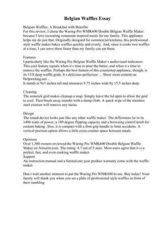 Belgian Waffles Essay
Belgian Waffles: A Breakfast with Benefits
For this review, I chose the Waring Pro WMK600 Double Belgian Waffle Maker
because I love recreating restaurant inspired meals for my family. This appliance
helps me do just that. Originally designed for commercial kitchens, this professional
style waffle maker bakes waffles quickly and evenly. And, since it cooks two waffles
at a time, I can serve them faster than my family can eat them.
Features
I particularly like the Waring Pro Belgian Waffle Maker s audiovisual indicators.
This cool feature signals when it s time to pour the batter, and when it s time to
remove the waffles. Perhaps the best feature of this countertop appliance, though, is
its 13/8 deep waffle grids. It s delicious perfection: ... Show more content on
Helpwriting.net ...
It stands at 9x3 inches tall and measures 9.75 inches wide by 15.5 inches deep.
Cleaning
The nonstick grid makes cleanup a snap. Simply leave the lid open to allow the grid
to cool. Then brush away crumbs with a damp cloth. A quick wipe of the stainless
steel exterior will remove any stains.
Design
The round device looks just like any other waffle maker. The differences lie in its
1400 watts of power, a 180 degree flipping capacity and a browning control knob for
custom baking. Also, it is compact with a firm grip handle to limit accidents. A
vertical position option allows a little extra counter space between meals.
Opinions
Over 1,300 owners reviewed the Waring Pro WMK600 Double Belgian Waffle
Maker on Amazon.com. The rating: 4.7 out of 5 stars. Most users agree that it is a
perfect, fast, and even cooking waffle maker.
Support
An instruction manual and a limited one year product warranty come with the waffle
maker.
Don t wait another moment to put the Waring Pro WMK600 to use. Buy today! Your
family will thank you when you set a plate of professional style waffles in front of
their rumbling
 