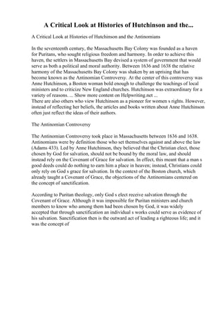 A Critical Look at Histories of Hutchinson and the...
A Critical Look at Histories of Hutchinson and the Antinomians
In the seventeenth century, the Massachusetts Bay Colony was founded as a haven
for Puritans, who sought religious freedom and harmony. In order to achieve this
haven, the settlers in Massachusetts Bay devised a system of government that would
serve as both a political and moral authority. Between 1636 and 1638 the relative
harmony of the Massachusetts Bay Colony was shaken by an uprising that has
become known as the Antinomian Controversy. At the center of this controversy was
Anne Hutchinson, a Boston woman bold enough to challenge the teachings of local
ministers and to criticize New England churches. Hutchinson was extraordinary for a
variety of reasons. ... Show more content on Helpwriting.net ...
There are also others who view Hutchinson as a pioneer for women s rights. However,
instead of reflecting her beliefs, the articles and books written about Anne Hutchinson
often just reflect the ideas of their authors.
The Antinomian Controversy
The Antinomian Controversy took place in Massachusetts between 1636 and 1638.
Antinomians were by definition those who set themselves against and above the law
(Adams 433). Led by Anne Hutchinson, they believed that the Christian elect, those
chosen by God for salvation, should not be bound by the moral law, and should
instead rely on the Covenant of Grace for salvation. In effect, this meant that a man s
good deeds could do nothing to earn him a place in heaven; instead, Christians could
only rely on God s grace for salvation. In the context of the Boston church, which
already taught a Covenant of Grace, the objections of the Antinomians centered on
the concept of sanctification.
According to Puritan theology, only God s elect receive salvation through the
Covenant of Grace. Although it was impossible for Puritan ministers and church
members to know who among them had been chosen by God, it was widely
accepted that through sanctification an individual s works could serve as evidence of
his salvation. Sanctification then is the outward act of leading a righteous life; and it
was the concept of
 