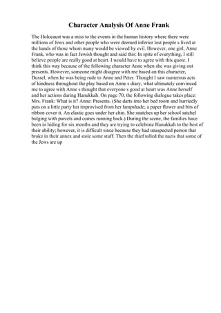 Character Analysis Of Anne Frank
The Holocaust was a miss to the events in the human history where there were
millions of Jews and other people who were deemed inferior lost people s lived at
the hands of those whom many would be viewed by evil. However, one girl, Anne
Frank, who was in fact Jewish thought and said this: In spite of everything, I still
believe people are really good at heart. I would have to agree with this quote. I
think this way because of the following character Anne when she was giving out
presents. However, someone might disagree with me based on this character,
Dussel, when he was being rude to Anne and Peter. Thought I saw numerous acts
of kindness throughout the play based on Anne s diary, what ultimately convinced
me to agree with Anne s thought that everyone s good at heart was Anne herself
and her actions during Hanukkah. On page 70, the following dialogue takes place:
Mrs. Frank: What is it? Anne: Presents. (She darts into her bed room and hurriedly
puts on a little party hat improvised from her lampshade; a paper flower and bits of
ribbon cover it. An elastic goes under her chin. She snatches up her school satchel
bulging with parcels and comes running back.) During the scene, the families have
been in hiding for six months and they are trying to celebrate Hanukkah to the best of
their ability; however, it is difficult since because they had unaspected person that
broke in their annex and stole some stuff. Then the thief tolled the nazis that some of
the Jews are up
 