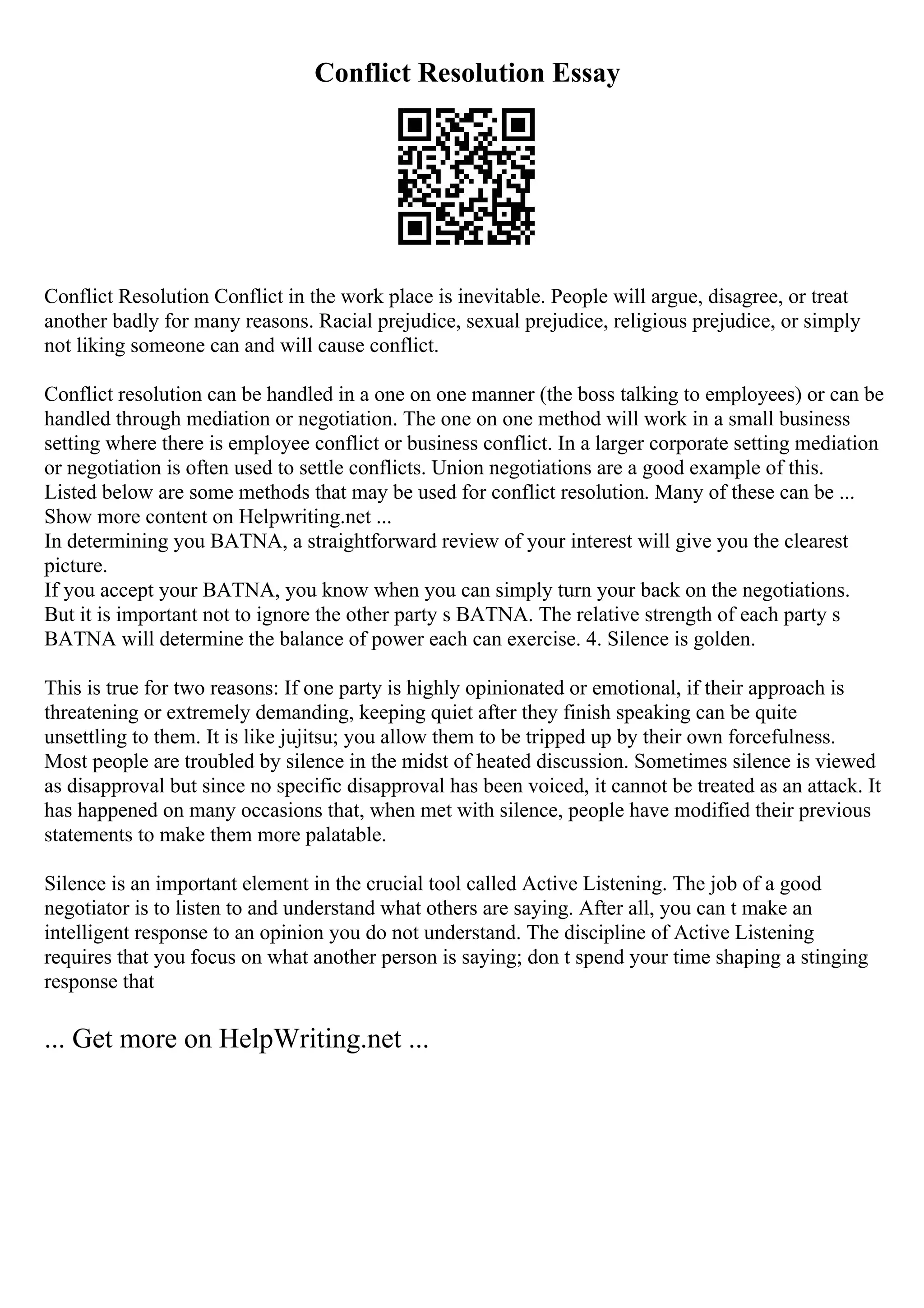 Conflict Resolution Essay
Conflict Resolution Conflict in the work place is inevitable. People will argue, disagree, or treat
another badly for many reasons. Racial prejudice, sexual prejudice, religious prejudice, or simply
not liking someone can and will cause conflict.
Conflict resolution can be handled in a one on one manner (the boss talking to employees) or can be
handled through mediation or negotiation. The one on one method will work in a small business
setting where there is employee conflict or business conflict. In a larger corporate setting mediation
or negotiation is often used to settle conflicts. Union negotiations are a good example of this.
Listed below are some methods that may be used for conflict resolution. Many of these can be ...
Show more content on Helpwriting.net ...
In determining you BATNA, a straightforward review of your interest will give you the clearest
picture.
If you accept your BATNA, you know when you can simply turn your back on the negotiations.
But it is important not to ignore the other party s BATNA. The relative strength of each party s
BATNA will determine the balance of power each can exercise. 4. Silence is golden.
This is true for two reasons: If one party is highly opinionated or emotional, if their approach is
threatening or extremely demanding, keeping quiet after they finish speaking can be quite
unsettling to them. It is like jujitsu; you allow them to be tripped up by their own forcefulness.
Most people are troubled by silence in the midst of heated discussion. Sometimes silence is viewed
as disapproval but since no specific disapproval has been voiced, it cannot be treated as an attack. It
has happened on many occasions that, when met with silence, people have modified their previous
statements to make them more palatable.
Silence is an important element in the crucial tool called Active Listening. The job of a good
negotiator is to listen to and understand what others are saying. After all, you can t make an
intelligent response to an opinion you do not understand. The discipline of Active Listening
requires that you focus on what another person is saying; don t spend your time shaping a stinging
response that
... Get more on HelpWriting.net ...
 