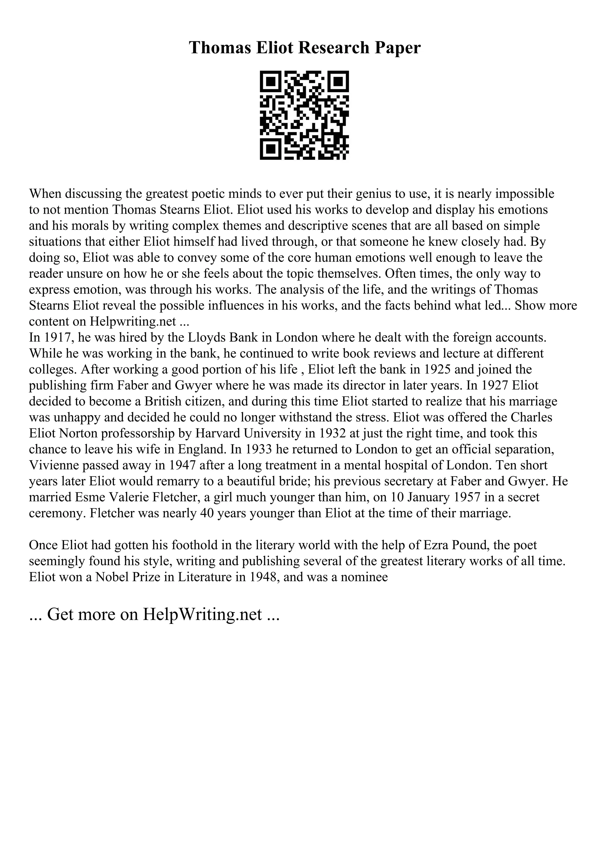 Thomas Eliot Research Paper
When discussing the greatest poetic minds to ever put their genius to use, it is nearly impossible
to not mention Thomas Stearns Eliot. Eliot used his works to develop and display his emotions
and his morals by writing complex themes and descriptive scenes that are all based on simple
situations that either Eliot himself had lived through, or that someone he knew closely had. By
doing so, Eliot was able to convey some of the core human emotions well enough to leave the
reader unsure on how he or she feels about the topic themselves. Often times, the only way to
express emotion, was through his works. The analysis of the life, and the writings of Thomas
Stearns Eliot reveal the possible influences in his works, and the facts behind what led... Show more
content on Helpwriting.net ...
In 1917, he was hired by the Lloyds Bank in London where he dealt with the foreign accounts.
While he was working in the bank, he continued to write book reviews and lecture at different
colleges. After working a good portion of his life , Eliot left the bank in 1925 and joined the
publishing firm Faber and Gwyer where he was made its director in later years. In 1927 Eliot
decided to become a British citizen, and during this time Eliot started to realize that his marriage
was unhappy and decided he could no longer withstand the stress. Eliot was offered the Charles
Eliot Norton professorship by Harvard University in 1932 at just the right time, and took this
chance to leave his wife in England. In 1933 he returned to London to get an official separation,
Vivienne passed away in 1947 after a long treatment in a mental hospital of London. Ten short
years later Eliot would remarry to a beautiful bride; his previous secretary at Faber and Gwyer. He
married Esme Valerie Fletcher, a girl much younger than him, on 10 January 1957 in a secret
ceremony. Fletcher was nearly 40 years younger than Eliot at the time of their marriage.
Once Eliot had gotten his foothold in the literary world with the help of Ezra Pound, the poet
seemingly found his style, writing and publishing several of the greatest literary works of all time.
Eliot won a Nobel Prize in Literature in 1948, and was a nominee
... Get more on HelpWriting.net ...
 