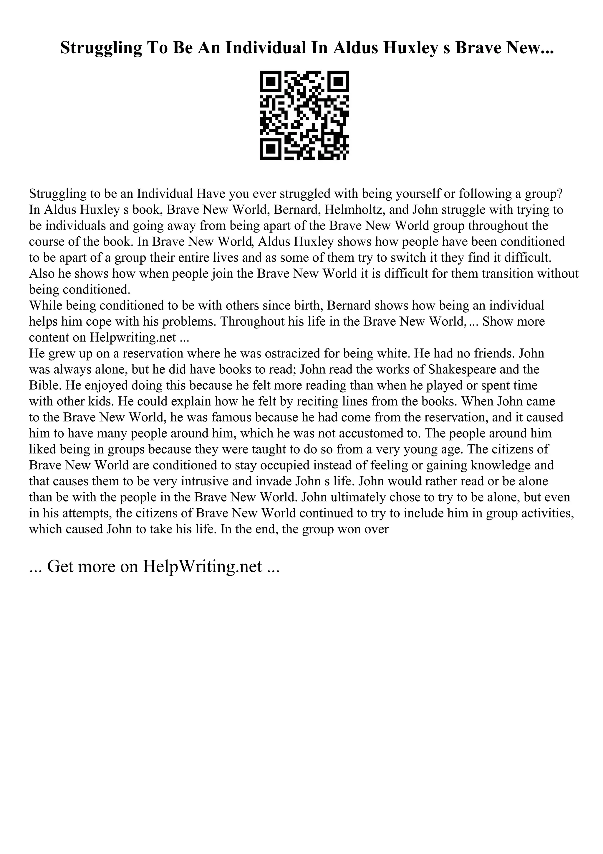 Struggling To Be An Individual In Aldus Huxley s Brave New...
Struggling to be an Individual Have you ever struggled with being yourself or following a group?
In Aldus Huxley s book, Brave New World, Bernard, Helmholtz, and John struggle with trying to
be individuals and going away from being apart of the Brave New World group throughout the
course of the book. In Brave New World, Aldus Huxley shows how people have been conditioned
to be apart of a group their entire lives and as some of them try to switch it they find it difficult.
Also he shows how when people join the Brave New World it is difficult for them transition without
being conditioned.
While being conditioned to be with others since birth, Bernard shows how being an individual
helps him cope with his problems. Throughout his life in the Brave New World,... Show more
content on Helpwriting.net ...
He grew up on a reservation where he was ostracized for being white. He had no friends. John
was always alone, but he did have books to read; John read the works of Shakespeare and the
Bible. He enjoyed doing this because he felt more reading than when he played or spent time
with other kids. He could explain how he felt by reciting lines from the books. When John came
to the Brave New World, he was famous because he had come from the reservation, and it caused
him to have many people around him, which he was not accustomed to. The people around him
liked being in groups because they were taught to do so from a very young age. The citizens of
Brave New World are conditioned to stay occupied instead of feeling or gaining knowledge and
that causes them to be very intrusive and invade John s life. John would rather read or be alone
than be with the people in the Brave New World. John ultimately chose to try to be alone, but even
in his attempts, the citizens of Brave New World continued to try to include him in group activities,
which caused John to take his life. In the end, the group won over
... Get more on HelpWriting.net ...
 