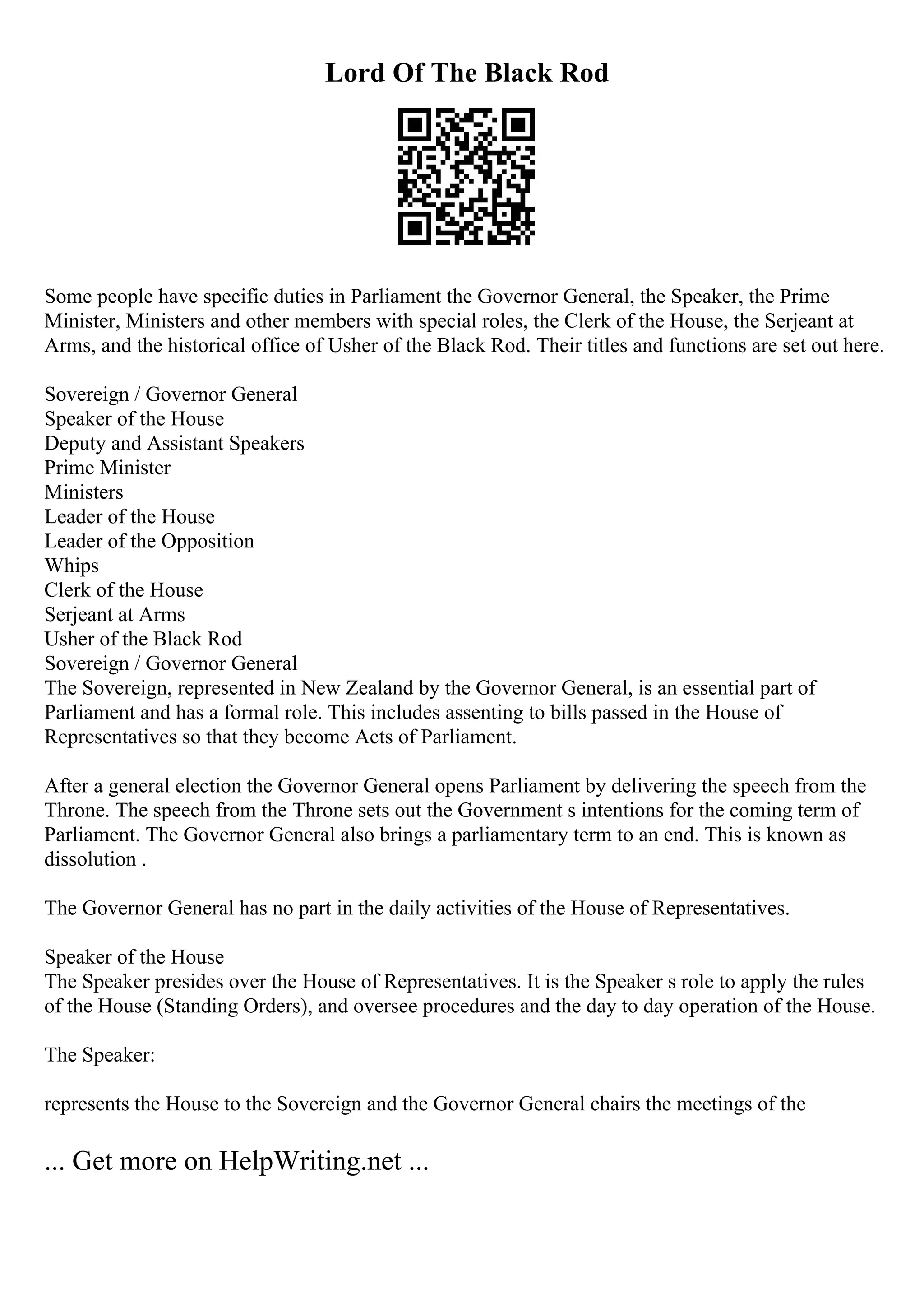 Lord Of The Black Rod
Some people have specific duties in Parliament the Governor General, the Speaker, the Prime
Minister, Ministers and other members with special roles, the Clerk of the House, the Serjeant at
Arms, and the historical office of Usher of the Black Rod. Their titles and functions are set out here.
Sovereign / Governor General
Speaker of the House
Deputy and Assistant Speakers
Prime Minister
Ministers
Leader of the House
Leader of the Opposition
Whips
Clerk of the House
Serjeant at Arms
Usher of the Black Rod
Sovereign / Governor General
The Sovereign, represented in New Zealand by the Governor General, is an essential part of
Parliament and has a formal role. This includes assenting to bills passed in the House of
Representatives so that they become Acts of Parliament.
After a general election the Governor General opens Parliament by delivering the speech from the
Throne. The speech from the Throne sets out the Government s intentions for the coming term of
Parliament. The Governor General also brings a parliamentary term to an end. This is known as
dissolution .
The Governor General has no part in the daily activities of the House of Representatives.
Speaker of the House
The Speaker presides over the House of Representatives. It is the Speaker s role to apply the rules
of the House (Standing Orders), and oversee procedures and the day to day operation of the House.
The Speaker:
represents the House to the Sovereign and the Governor General chairs the meetings of the
... Get more on HelpWriting.net ...
 