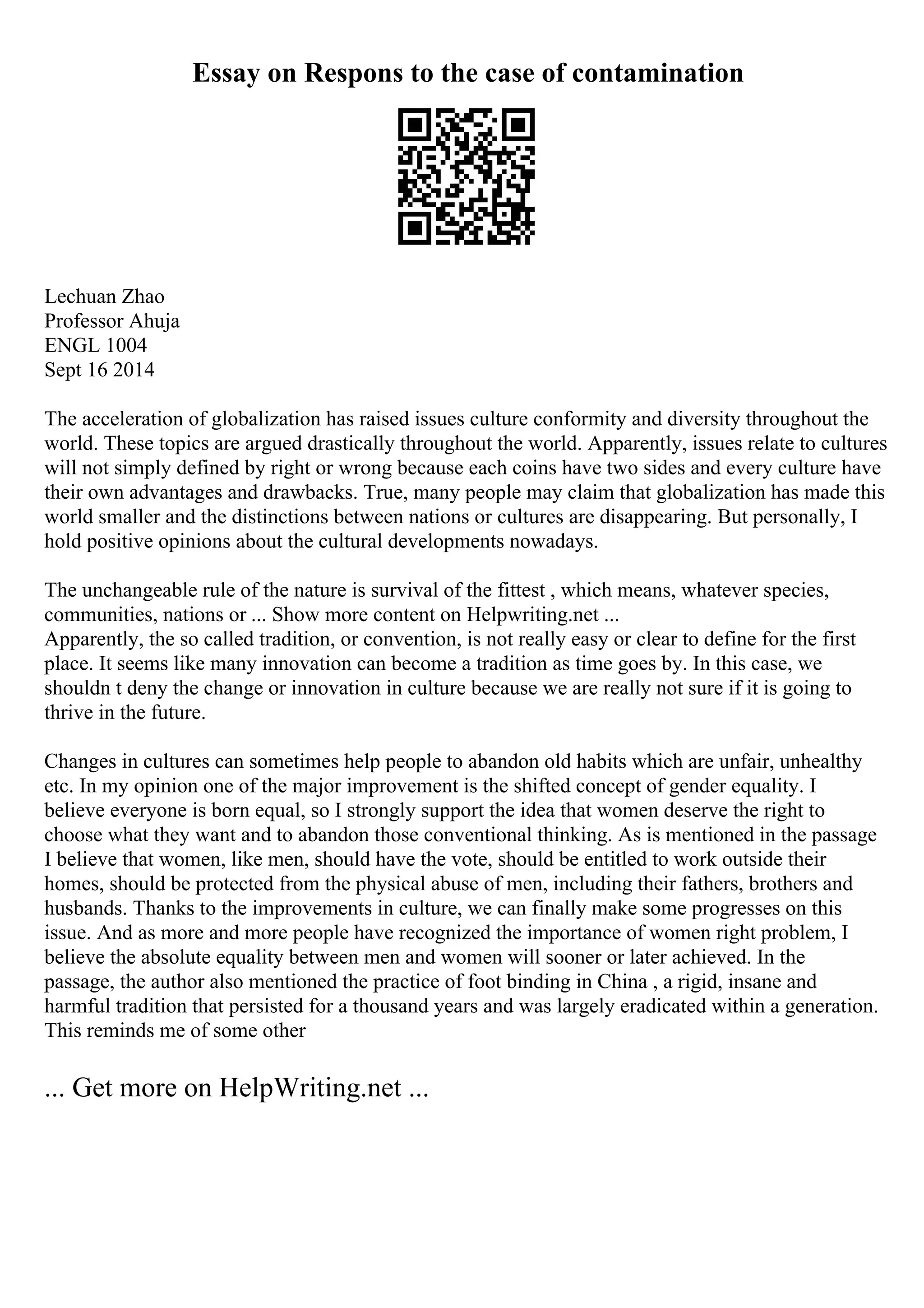 Essay on Respons to the case of contamination
Lechuan Zhao
Professor Ahuja
ENGL 1004
Sept 16 2014
The acceleration of globalization has raised issues culture conformity and diversity throughout the
world. These topics are argued drastically throughout the world. Apparently, issues relate to cultures
will not simply defined by right or wrong because each coins have two sides and every culture have
their own advantages and drawbacks. True, many people may claim that globalization has made this
world smaller and the distinctions between nations or cultures are disappearing. But personally, I
hold positive opinions about the cultural developments nowadays.
The unchangeable rule of the nature is survival of the fittest , which means, whatever species,
communities, nations or ... Show more content on Helpwriting.net ...
Apparently, the so called tradition, or convention, is not really easy or clear to define for the first
place. It seems like many innovation can become a tradition as time goes by. In this case, we
shouldn t deny the change or innovation in culture because we are really not sure if it is going to
thrive in the future.
Changes in cultures can sometimes help people to abandon old habits which are unfair, unhealthy
etc. In my opinion one of the major improvement is the shifted concept of gender equality. I
believe everyone is born equal, so I strongly support the idea that women deserve the right to
choose what they want and to abandon those conventional thinking. As is mentioned in the passage
I believe that women, like men, should have the vote, should be entitled to work outside their
homes, should be protected from the physical abuse of men, including their fathers, brothers and
husbands. Thanks to the improvements in culture, we can finally make some progresses on this
issue. And as more and more people have recognized the importance of women right problem, I
believe the absolute equality between men and women will sooner or later achieved. In the
passage, the author also mentioned the practice of foot binding in China , a rigid, insane and
harmful tradition that persisted for a thousand years and was largely eradicated within a generation.
This reminds me of some other
... Get more on HelpWriting.net ...
 