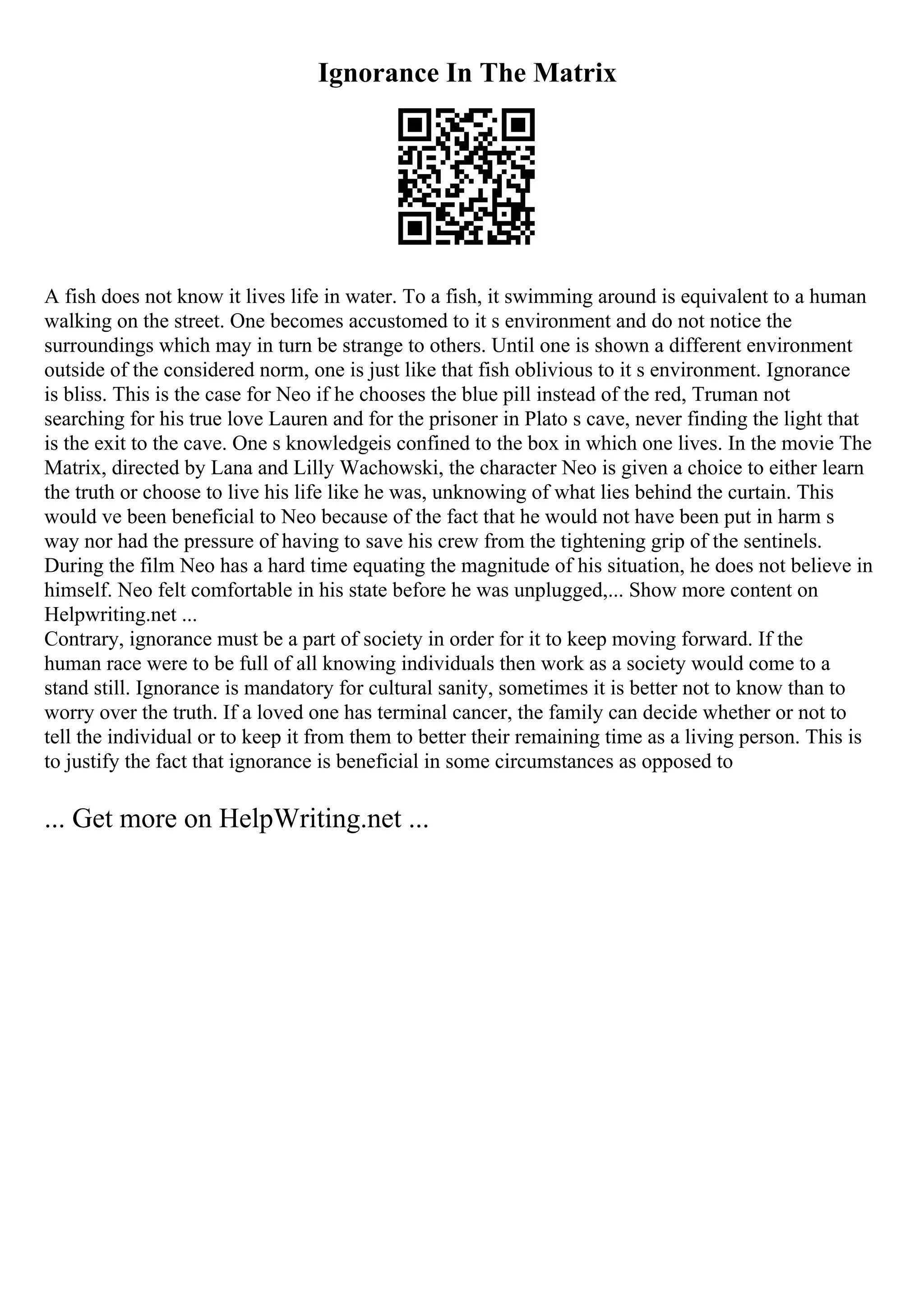 Ignorance In The Matrix
A fish does not know it lives life in water. To a fish, it swimming around is equivalent to a human
walking on the street. One becomes accustomed to it s environment and do not notice the
surroundings which may in turn be strange to others. Until one is shown a different environment
outside of the considered norm, one is just like that fish oblivious to it s environment. Ignorance
is bliss. This is the case for Neo if he chooses the blue pill instead of the red, Truman not
searching for his true love Lauren and for the prisoner in Plato s cave, never finding the light that
is the exit to the cave. One s knowledgeis confined to the box in which one lives. In the movie The
Matrix, directed by Lana and Lilly Wachowski, the character Neo is given a choice to either learn
the truth or choose to live his life like he was, unknowing of what lies behind the curtain. This
would ve been beneficial to Neo because of the fact that he would not have been put in harm s
way nor had the pressure of having to save his crew from the tightening grip of the sentinels.
During the film Neo has a hard time equating the magnitude of his situation, he does not believe in
himself. Neo felt comfortable in his state before he was unplugged,... Show more content on
Helpwriting.net ...
Contrary, ignorance must be a part of society in order for it to keep moving forward. If the
human race were to be full of all knowing individuals then work as a society would come to a
stand still. Ignorance is mandatory for cultural sanity, sometimes it is better not to know than to
worry over the truth. If a loved one has terminal cancer, the family can decide whether or not to
tell the individual or to keep it from them to better their remaining time as a living person. This is
to justify the fact that ignorance is beneficial in some circumstances as opposed to
... Get more on HelpWriting.net ...
 