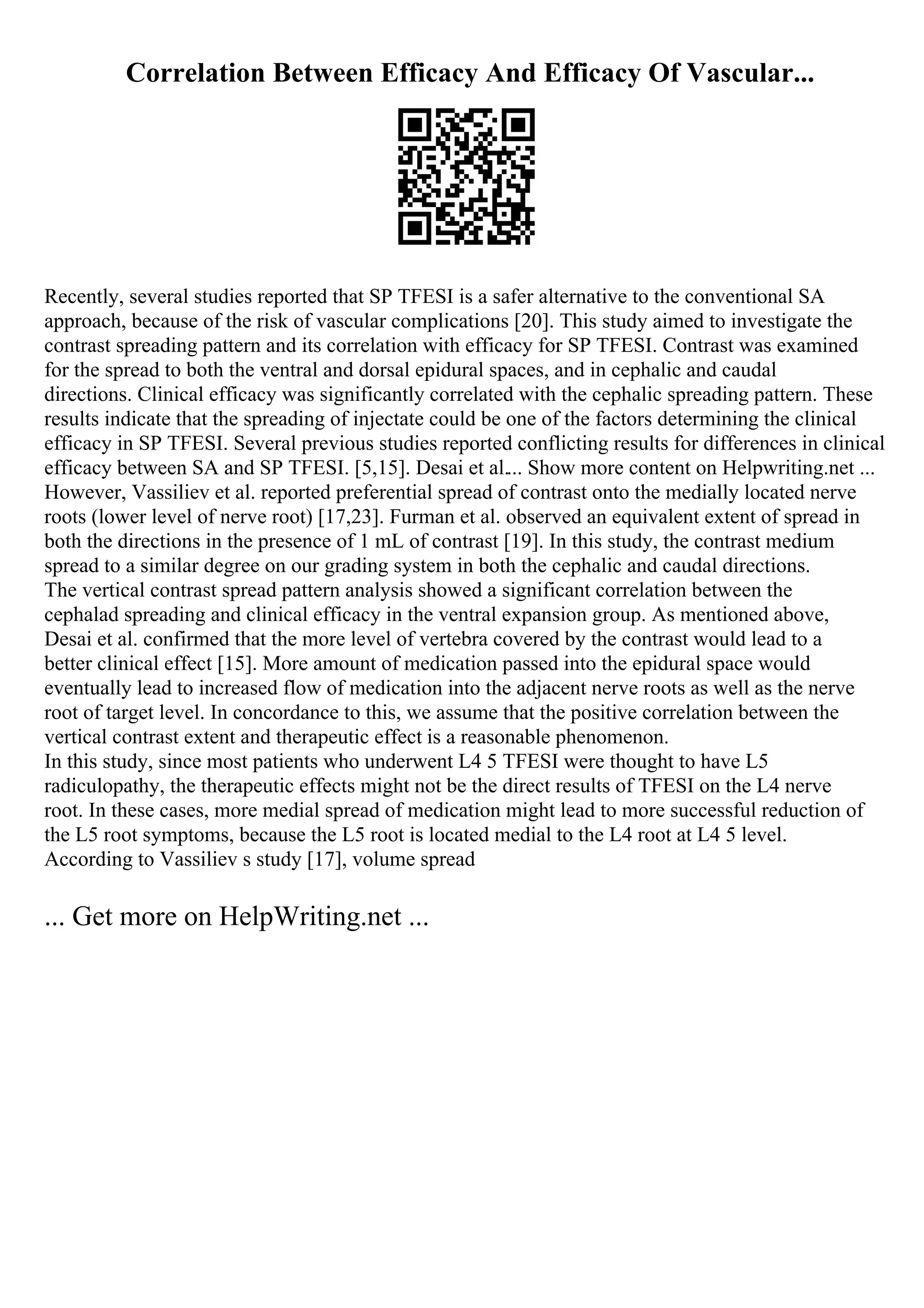 Correlation Between Efficacy And Efficacy Of Vascular...
Recently, several studies reported that SP TFESI is a safer alternative to the conventional SA
approach, because of the risk of vascular complications [20]. This study aimed to investigate the
contrast spreading pattern and its correlation with efficacy for SP TFESI. Contrast was examined
for the spread to both the ventral and dorsal epidural spaces, and in cephalic and caudal
directions. Clinical efficacy was significantly correlated with the cephalic spreading pattern. These
results indicate that the spreading of injectate could be one of the factors determining the clinical
efficacy in SP TFESI. Several previous studies reported conflicting results for differences in clinical
efficacy between SA and SP TFESI. [5,15]. Desai et al.... Show more content on Helpwriting.net ...
However, Vassiliev et al. reported preferential spread of contrast onto the medially located nerve
roots (lower level of nerve root) [17,23]. Furman et al. observed an equivalent extent of spread in
both the directions in the presence of 1 mL of contrast [19]. In this study, the contrast medium
spread to a similar degree on our grading system in both the cephalic and caudal directions.
The vertical contrast spread pattern analysis showed a significant correlation between the
cephalad spreading and clinical efficacy in the ventral expansion group. As mentioned above,
Desai et al. confirmed that the more level of vertebra covered by the contrast would lead to a
better clinical effect [15]. More amount of medication passed into the epidural space would
eventually lead to increased flow of medication into the adjacent nerve roots as well as the nerve
root of target level. In concordance to this, we assume that the positive correlation between the
vertical contrast extent and therapeutic effect is a reasonable phenomenon.
In this study, since most patients who underwent L4 5 TFESI were thought to have L5
radiculopathy, the therapeutic effects might not be the direct results of TFESI on the L4 nerve
root. In these cases, more medial spread of medication might lead to more successful reduction of
the L5 root symptoms, because the L5 root is located medial to the L4 root at L4 5 level.
According to Vassiliev s study [17], volume spread
... Get more on HelpWriting.net ...
 