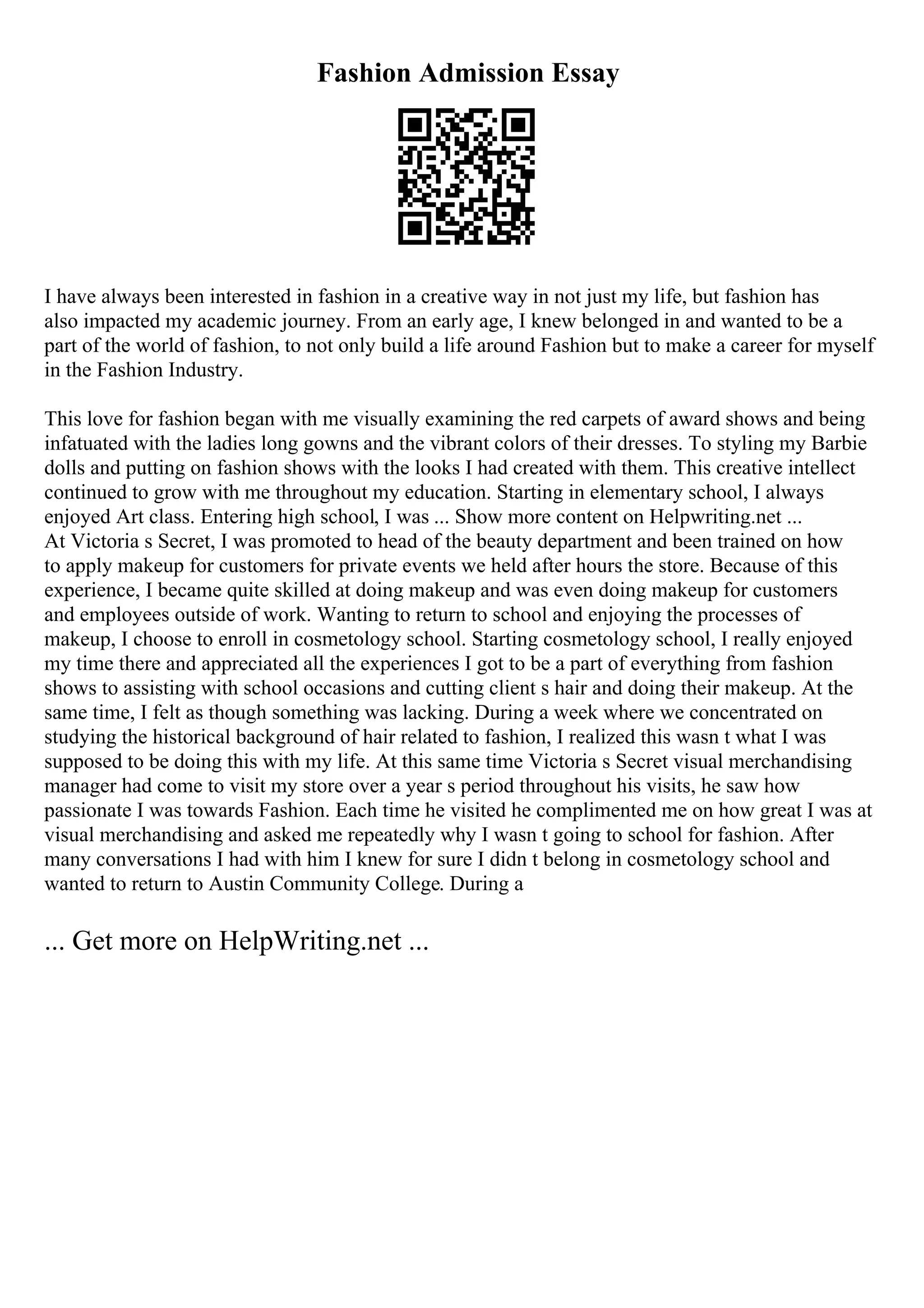 Fashion Admission Essay
I have always been interested in fashion in a creative way in not just my life, but fashion has
also impacted my academic journey. From an early age, I knew belonged in and wanted to be a
part of the world of fashion, to not only build a life around Fashion but to make a career for myself
in the Fashion Industry.
This love for fashion began with me visually examining the red carpets of award shows and being
infatuated with the ladies long gowns and the vibrant colors of their dresses. To styling my Barbie
dolls and putting on fashion shows with the looks I had created with them. This creative intellect
continued to grow with me throughout my education. Starting in elementary school, I always
enjoyed Art class. Entering high school, I was ... Show more content on Helpwriting.net ...
At Victoria s Secret, I was promoted to head of the beauty department and been trained on how
to apply makeup for customers for private events we held after hours the store. Because of this
experience, I became quite skilled at doing makeup and was even doing makeup for customers
and employees outside of work. Wanting to return to school and enjoying the processes of
makeup, I choose to enroll in cosmetology school. Starting cosmetology school, I really enjoyed
my time there and appreciated all the experiences I got to be a part of everything from fashion
shows to assisting with school occasions and cutting client s hair and doing their makeup. At the
same time, I felt as though something was lacking. During a week where we concentrated on
studying the historical background of hair related to fashion, I realized this wasn t what I was
supposed to be doing this with my life. At this same time Victoria s Secret visual merchandising
manager had come to visit my store over a year s period throughout his visits, he saw how
passionate I was towards Fashion. Each time he visited he complimented me on how great I was at
visual merchandising and asked me repeatedly why I wasn t going to school for fashion. After
many conversations I had with him I knew for sure I didn t belong in cosmetology school and
wanted to return to Austin Community College. During a
... Get more on HelpWriting.net ...
 