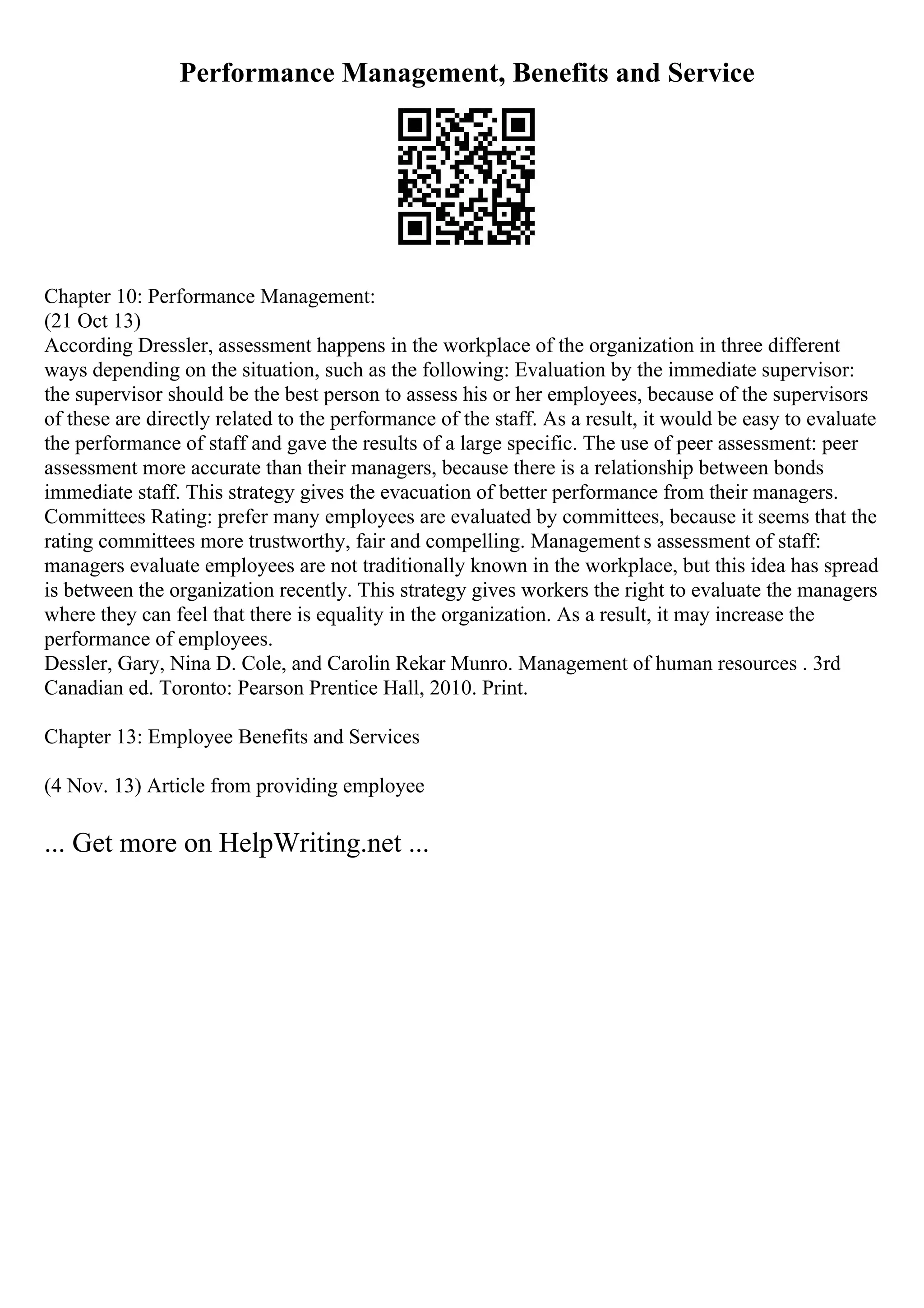 Performance Management, Benefits and Service
Chapter 10: Performance Management:
(21 Oct 13)
According Dressler, assessment happens in the workplace of the organization in three different
ways depending on the situation, such as the following: Evaluation by the immediate supervisor:
the supervisor should be the best person to assess his or her employees, because of the supervisors
of these are directly related to the performance of the staff. As a result, it would be easy to evaluate
the performance of staff and gave the results of a large specific. The use of peer assessment: peer
assessment more accurate than their managers, because there is a relationship between bonds
immediate staff. This strategy gives the evacuation of better performance from their managers.
Committees Rating: prefer many employees are evaluated by committees, because it seems that the
rating committees more trustworthy, fair and compelling. Management s assessment of staff:
managers evaluate employees are not traditionally known in the workplace, but this idea has spread
is between the organization recently. This strategy gives workers the right to evaluate the managers
where they can feel that there is equality in the organization. As a result, it may increase the
performance of employees.
Dessler, Gary, Nina D. Cole, and Carolin Rekar Munro. Management of human resources . 3rd
Canadian ed. Toronto: Pearson Prentice Hall, 2010. Print.
Chapter 13: Employee Benefits and Services
(4 Nov. 13) Article from providing employee
... Get more on HelpWriting.net ...
 