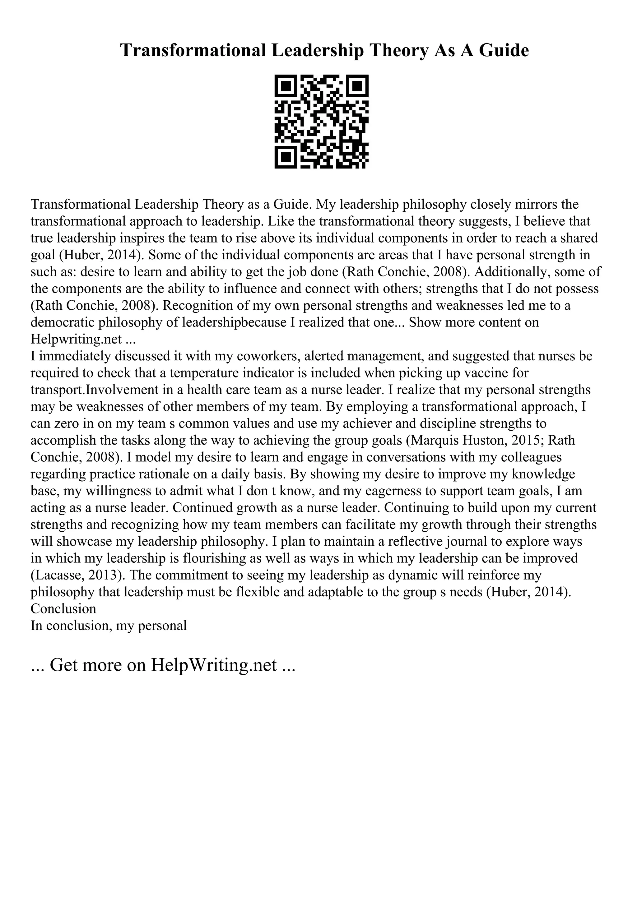 Transformational Leadership Theory As A Guide
Transformational Leadership Theory as a Guide. My leadership philosophy closely mirrors the
transformational approach to leadership. Like the transformational theory suggests, I believe that
true leadership inspires the team to rise above its individual components in order to reach a shared
goal (Huber, 2014). Some of the individual components are areas that I have personal strength in
such as: desire to learn and ability to get the job done (Rath Conchie, 2008). Additionally, some of
the components are the ability to influence and connect with others; strengths that I do not possess
(Rath Conchie, 2008). Recognition of my own personal strengths and weaknesses led me to a
democratic philosophy of leadershipbecause I realized that one... Show more content on
Helpwriting.net ...
I immediately discussed it with my coworkers, alerted management, and suggested that nurses be
required to check that a temperature indicator is included when picking up vaccine for
transport.Involvement in a health care team as a nurse leader. I realize that my personal strengths
may be weaknesses of other members of my team. By employing a transformational approach, I
can zero in on my team s common values and use my achiever and discipline strengths to
accomplish the tasks along the way to achieving the group goals (Marquis Huston, 2015; Rath
Conchie, 2008). I model my desire to learn and engage in conversations with my colleagues
regarding practice rationale on a daily basis. By showing my desire to improve my knowledge
base, my willingness to admit what I don t know, and my eagerness to support team goals, I am
acting as a nurse leader. Continued growth as a nurse leader. Continuing to build upon my current
strengths and recognizing how my team members can facilitate my growth through their strengths
will showcase my leadership philosophy. I plan to maintain a reflective journal to explore ways
in which my leadership is flourishing as well as ways in which my leadership can be improved
(Lacasse, 2013). The commitment to seeing my leadership as dynamic will reinforce my
philosophy that leadership must be flexible and adaptable to the group s needs (Huber, 2014).
Conclusion
In conclusion, my personal
... Get more on HelpWriting.net ...
 