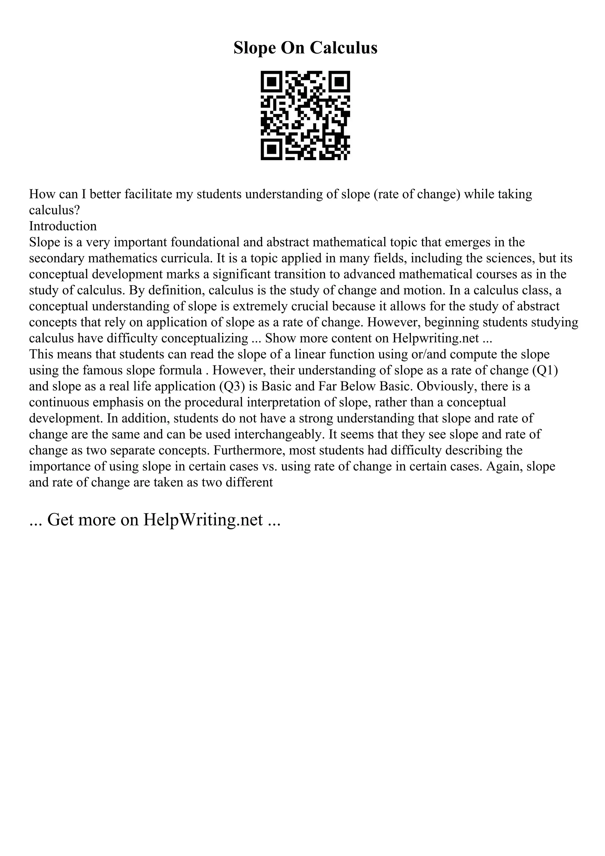 Slope On Calculus
How can I better facilitate my students understanding of slope (rate of change) while taking
calculus?
Introduction
Slope is a very important foundational and abstract mathematical topic that emerges in the
secondary mathematics curricula. It is a topic applied in many fields, including the sciences, but its
conceptual development marks a significant transition to advanced mathematical courses as in the
study of calculus. By definition, calculus is the study of change and motion. In a calculus class, a
conceptual understanding of slope is extremely crucial because it allows for the study of abstract
concepts that rely on application of slope as a rate of change. However, beginning students studying
calculus have difficulty conceptualizing ... Show more content on Helpwriting.net ...
This means that students can read the slope of a linear function using or/and compute the slope
using the famous slope formula . However, their understanding of slope as a rate of change (Q1)
and slope as a real life application (Q3) is Basic and Far Below Basic. Obviously, there is a
continuous emphasis on the procedural interpretation of slope, rather than a conceptual
development. In addition, students do not have a strong understanding that slope and rate of
change are the same and can be used interchangeably. It seems that they see slope and rate of
change as two separate concepts. Furthermore, most students had difficulty describing the
importance of using slope in certain cases vs. using rate of change in certain cases. Again, slope
and rate of change are taken as two different
... Get more on HelpWriting.net ...
 