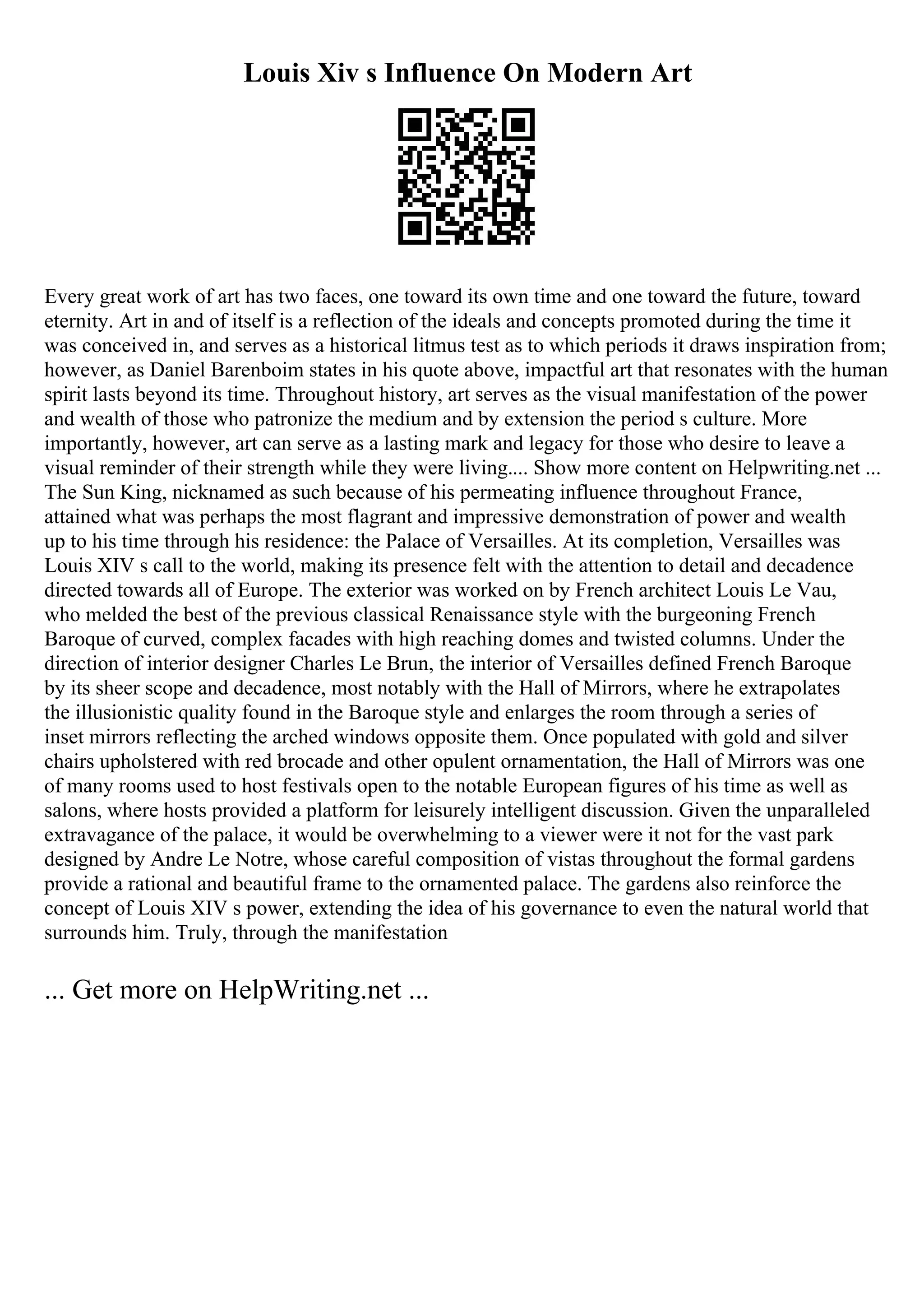 Louis Xiv s Influence On Modern Art
Every great work of art has two faces, one toward its own time and one toward the future, toward
eternity. Art in and of itself is a reflection of the ideals and concepts promoted during the time it
was conceived in, and serves as a historical litmus test as to which periods it draws inspiration from;
however, as Daniel Barenboim states in his quote above, impactful art that resonates with the human
spirit lasts beyond its time. Throughout history, art serves as the visual manifestation of the power
and wealth of those who patronize the medium and by extension the period s culture. More
importantly, however, art can serve as a lasting mark and legacy for those who desire to leave a
visual reminder of their strength while they were living.... Show more content on Helpwriting.net ...
The Sun King, nicknamed as such because of his permeating influence throughout France,
attained what was perhaps the most flagrant and impressive demonstration of power and wealth
up to his time through his residence: the Palace of Versailles. At its completion, Versailles was
Louis XIV s call to the world, making its presence felt with the attention to detail and decadence
directed towards all of Europe. The exterior was worked on by French architect Louis Le Vau,
who melded the best of the previous classical Renaissance style with the burgeoning French
Baroque of curved, complex facades with high reaching domes and twisted columns. Under the
direction of interior designer Charles Le Brun, the interior of Versailles defined French Baroque
by its sheer scope and decadence, most notably with the Hall of Mirrors, where he extrapolates
the illusionistic quality found in the Baroque style and enlarges the room through a series of
inset mirrors reflecting the arched windows opposite them. Once populated with gold and silver
chairs upholstered with red brocade and other opulent ornamentation, the Hall of Mirrors was one
of many rooms used to host festivals open to the notable European figures of his time as well as
salons, where hosts provided a platform for leisurely intelligent discussion. Given the unparalleled
extravagance of the palace, it would be overwhelming to a viewer were it not for the vast park
designed by Andre Le Notre, whose careful composition of vistas throughout the formal gardens
provide a rational and beautiful frame to the ornamented palace. The gardens also reinforce the
concept of Louis XIV s power, extending the idea of his governance to even the natural world that
surrounds him. Truly, through the manifestation
... Get more on HelpWriting.net ...
 