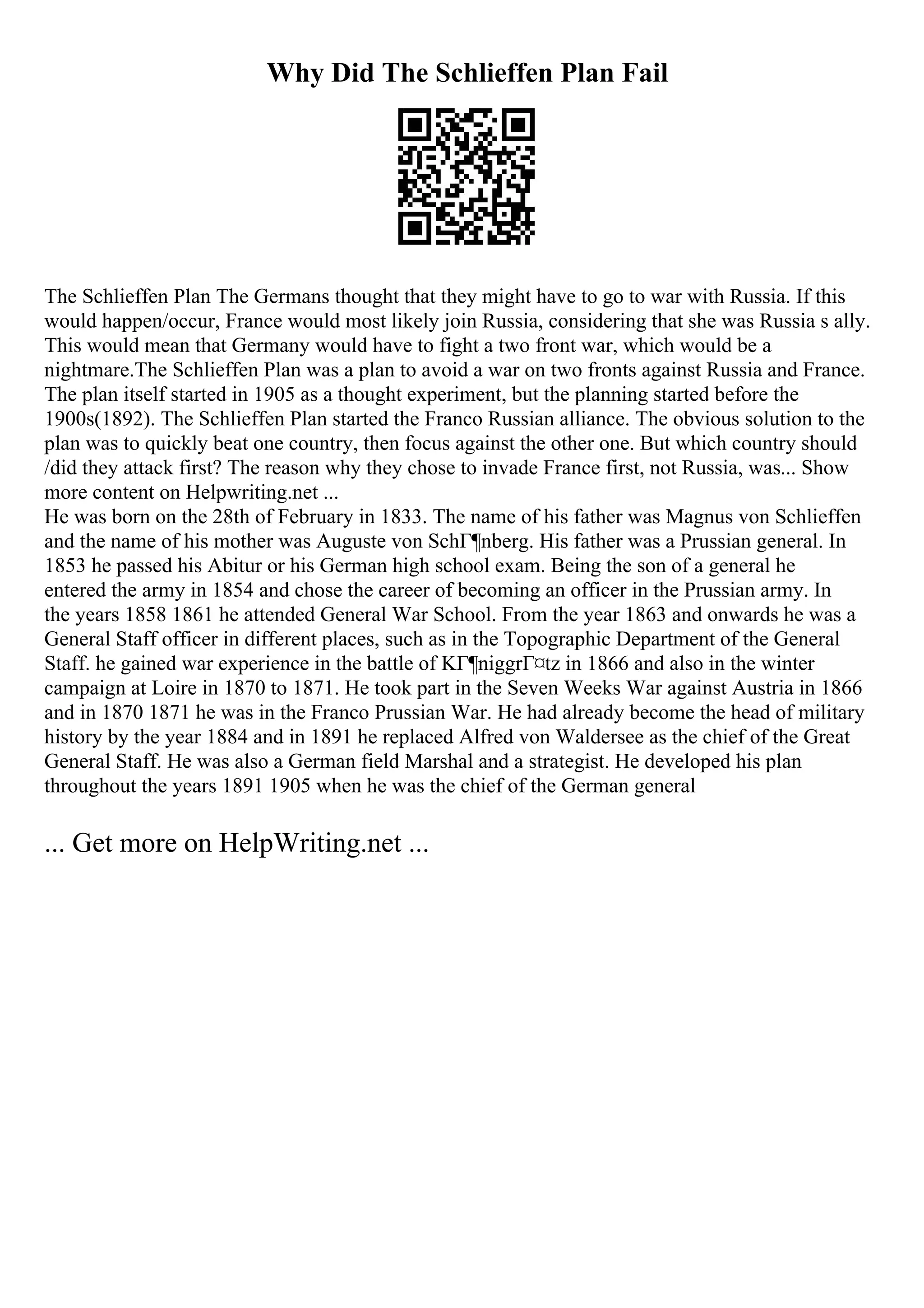 Why Did The Schlieffen Plan Fail
The Schlieffen Plan The Germans thought that they might have to go to war with Russia. If this
would happen/occur, France would most likely join Russia, considering that she was Russia s ally.
This would mean that Germany would have to fight a two front war, which would be a
nightmare.The Schlieffen Plan was a plan to avoid a war on two fronts against Russia and France.
The plan itself started in 1905 as a thought experiment, but the planning started before the
1900s(1892). The Schlieffen Plan started the Franco Russian alliance. The obvious solution to the
plan was to quickly beat one country, then focus against the other one. But which country should
/did they attack first? The reason why they chose to invade France first, not Russia, was... Show
more content on Helpwriting.net ...
He was born on the 28th of February in 1833. The name of his father was Magnus von Schlieffen
and the name of his mother was Auguste von SchГ¶nberg. His father was a Prussian general. In
1853 he passed his Abitur or his German high school exam. Being the son of a general he
entered the army in 1854 and chose the career of becoming an officer in the Prussian army. In
the years 1858 1861 he attended General War School. From the year 1863 and onwards he was a
General Staff officer in different places, such as in the Topographic Department of the General
Staff. he gained war experience in the battle of KГ¶niggrГ¤tz in 1866 and also in the winter
campaign at Loire in 1870 to 1871. He took part in the Seven Weeks War against Austria in 1866
and in 1870 1871 he was in the Franco Prussian War. He had already become the head of military
history by the year 1884 and in 1891 he replaced Alfred von Waldersee as the chief of the Great
General Staff. He was also a German field Marshal and a strategist. He developed his plan
throughout the years 1891 1905 when he was the chief of the German general
... Get more on HelpWriting.net ...
 