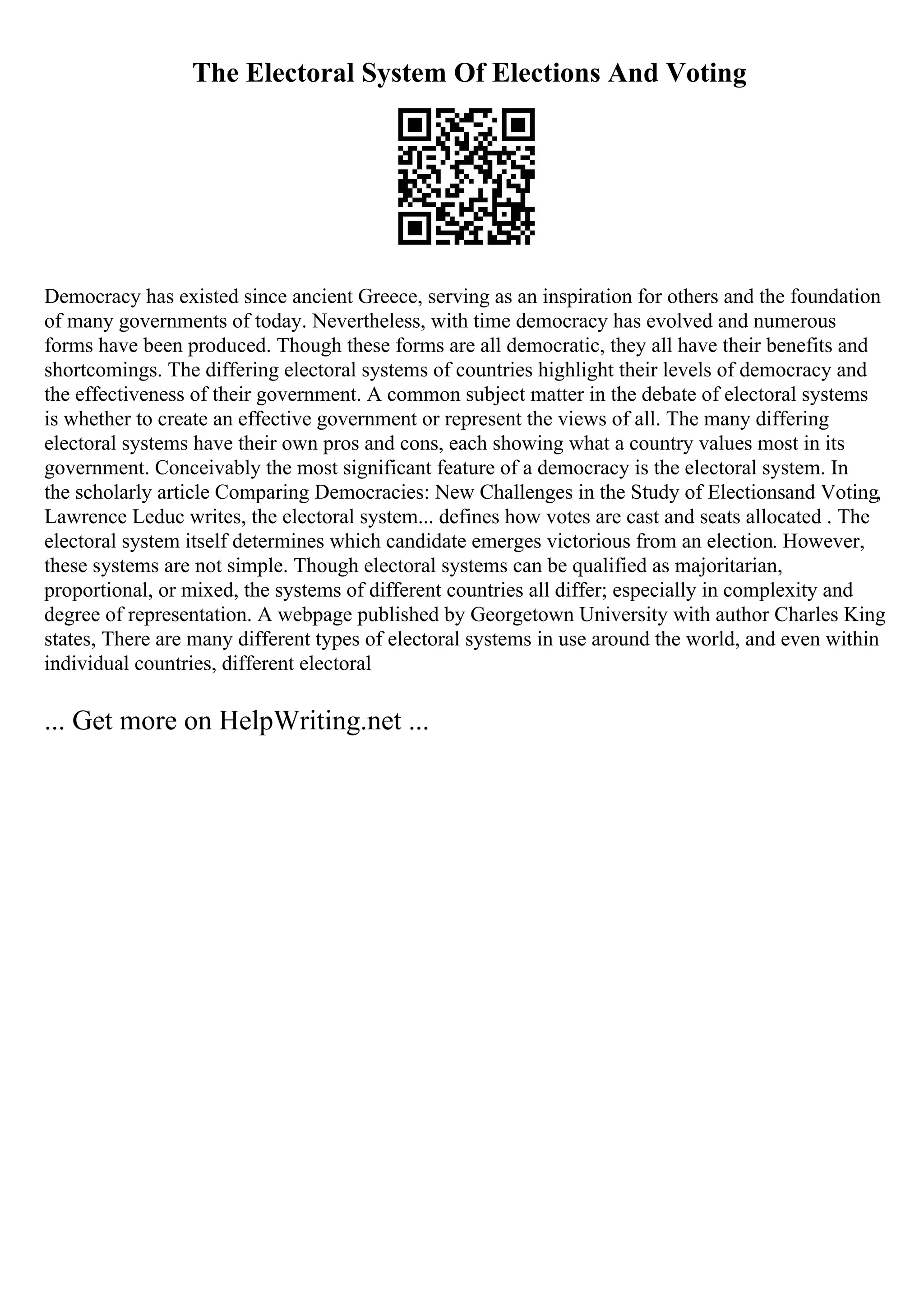 The Electoral System Of Elections And Voting
Democracy has existed since ancient Greece, serving as an inspiration for others and the foundation
of many governments of today. Nevertheless, with time democracy has evolved and numerous
forms have been produced. Though these forms are all democratic, they all have their benefits and
shortcomings. The differing electoral systems of countries highlight their levels of democracy and
the effectiveness of their government. A common subject matter in the debate of electoral systems
is whether to create an effective government or represent the views of all. The many differing
electoral systems have their own pros and cons, each showing what a country values most in its
government. Conceivably the most significant feature of a democracy is the electoral system. In
the scholarly article Comparing Democracies: New Challenges in the Study of Electionsand Voting,
Lawrence Leduc writes, the electoral system... defines how votes are cast and seats allocated . The
electoral system itself determines which candidate emerges victorious from an election. However,
these systems are not simple. Though electoral systems can be qualified as majoritarian,
proportional, or mixed, the systems of different countries all differ; especially in complexity and
degree of representation. A webpage published by Georgetown University with author Charles King
states, There are many different types of electoral systems in use around the world, and even within
individual countries, different electoral
... Get more on HelpWriting.net ...
 