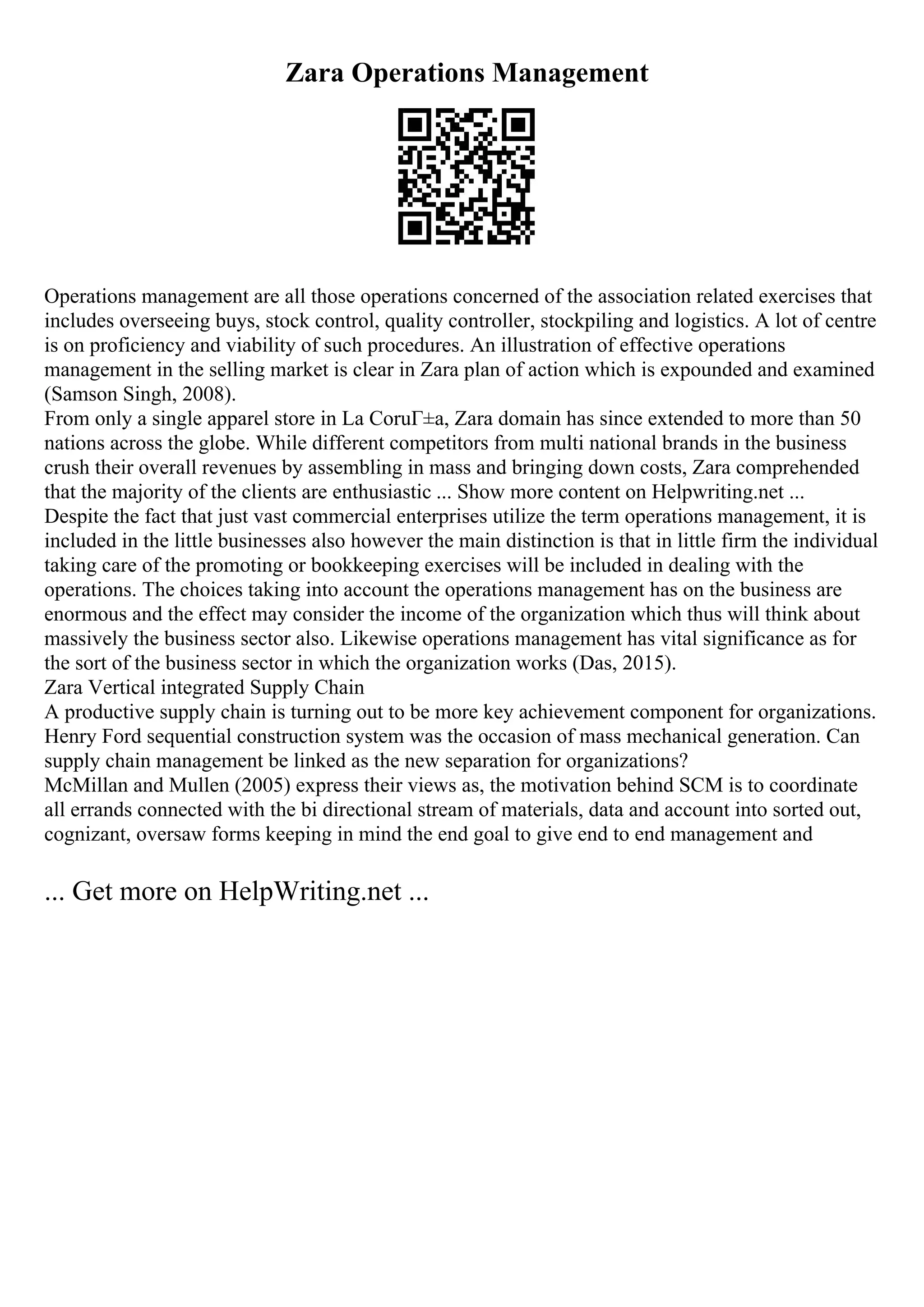 Zara Operations Management
Operations management are all those operations concerned of the association related exercises that
includes overseeing buys, stock control, quality controller, stockpiling and logistics. A lot of centre
is on proficiency and viability of such procedures. An illustration of effective operations
management in the selling market is clear in Zara plan of action which is expounded and examined
(Samson Singh, 2008).
From only a single apparel store in La CoruГ±a, Zara domain has since extended to more than 50
nations across the globe. While different competitors from multi national brands in the business
crush their overall revenues by assembling in mass and bringing down costs, Zara comprehended
that the majority of the clients are enthusiastic ... Show more content on Helpwriting.net ...
Despite the fact that just vast commercial enterprises utilize the term operations management, it is
included in the little businesses also however the main distinction is that in little firm the individual
taking care of the promoting or bookkeeping exercises will be included in dealing with the
operations. The choices taking into account the operations management has on the business are
enormous and the effect may consider the income of the organization which thus will think about
massively the business sector also. Likewise operations management has vital significance as for
the sort of the business sector in which the organization works (Das, 2015).
Zara Vertical integrated Supply Chain
A productive supply chain is turning out to be more key achievement component for organizations.
Henry Ford sequential construction system was the occasion of mass mechanical generation. Can
supply chain management be linked as the new separation for organizations?
McMillan and Mullen (2005) express their views as, the motivation behind SCM is to coordinate
all errands connected with the bi directional stream of materials, data and account into sorted out,
cognizant, oversaw forms keeping in mind the end goal to give end to end management and
... Get more on HelpWriting.net ...
 
