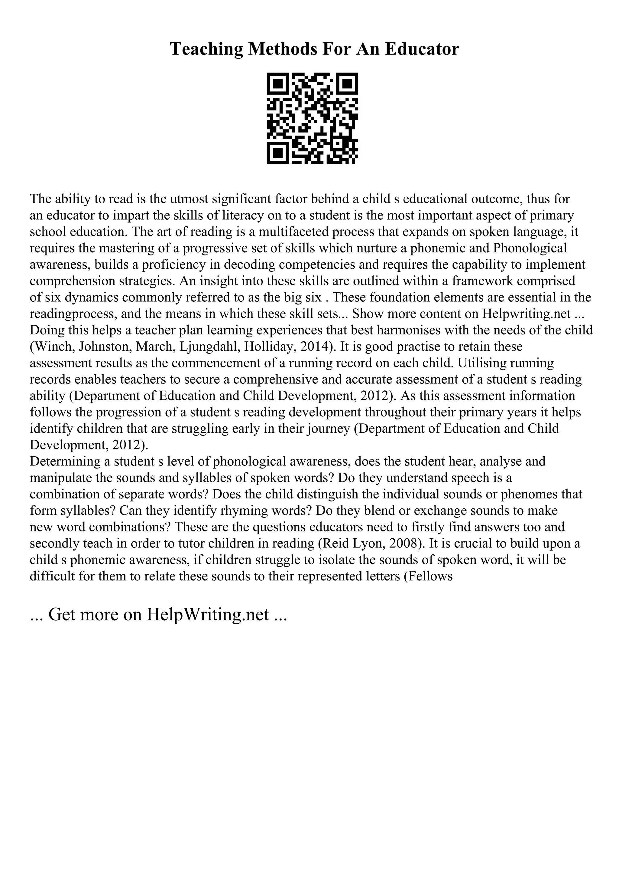Teaching Methods For An Educator
The ability to read is the utmost significant factor behind a child s educational outcome, thus for
an educator to impart the skills of literacy on to a student is the most important aspect of primary
school education. The art of reading is a multifaceted process that expands on spoken language, it
requires the mastering of a progressive set of skills which nurture a phonemic and Phonological
awareness, builds a proficiency in decoding competencies and requires the capability to implement
comprehension strategies. An insight into these skills are outlined within a framework comprised
of six dynamics commonly referred to as the big six . These foundation elements are essential in the
readingprocess, and the means in which these skill sets... Show more content on Helpwriting.net ...
Doing this helps a teacher plan learning experiences that best harmonises with the needs of the child
(Winch, Johnston, March, Ljungdahl, Holliday, 2014). It is good practise to retain these
assessment results as the commencement of a running record on each child. Utilising running
records enables teachers to secure a comprehensive and accurate assessment of a student s reading
ability (Department of Education and Child Development, 2012). As this assessment information
follows the progression of a student s reading development throughout their primary years it helps
identify children that are struggling early in their journey (Department of Education and Child
Development, 2012).
Determining a student s level of phonological awareness, does the student hear, analyse and
manipulate the sounds and syllables of spoken words? Do they understand speech is a
combination of separate words? Does the child distinguish the individual sounds or phenomes that
form syllables? Can they identify rhyming words? Do they blend or exchange sounds to make
new word combinations? These are the questions educators need to firstly find answers too and
secondly teach in order to tutor children in reading (Reid Lyon, 2008). It is crucial to build upon a
child s phonemic awareness, if children struggle to isolate the sounds of spoken word, it will be
difficult for them to relate these sounds to their represented letters (Fellows
... Get more on HelpWriting.net ...
 