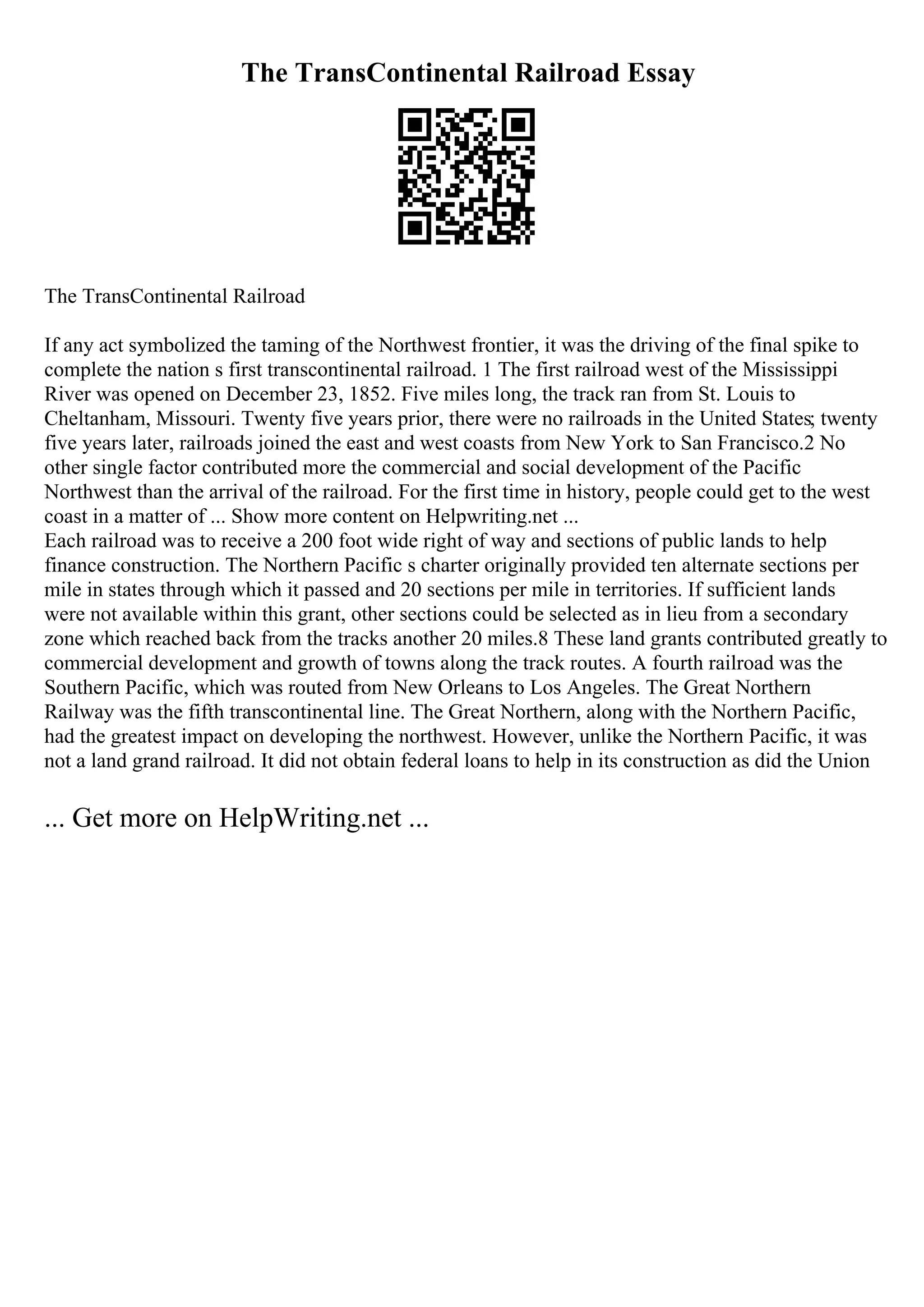 The TransContinental Railroad Essay
The TransContinental Railroad
If any act symbolized the taming of the Northwest frontier, it was the driving of the final spike to
complete the nation s first transcontinental railroad. 1 The first railroad west of the Mississippi
River was opened on December 23, 1852. Five miles long, the track ran from St. Louis to
Cheltanham, Missouri. Twenty five years prior, there were no railroads in the United States; twenty
five years later, railroads joined the east and west coasts from New York to San Francisco.2 No
other single factor contributed more the commercial and social development of the Pacific
Northwest than the arrival of the railroad. For the first time in history, people could get to the west
coast in a matter of ... Show more content on Helpwriting.net ...
Each railroad was to receive a 200 foot wide right of way and sections of public lands to help
finance construction. The Northern Pacific s charter originally provided ten alternate sections per
mile in states through which it passed and 20 sections per mile in territories. If sufficient lands
were not available within this grant, other sections could be selected as in lieu from a secondary
zone which reached back from the tracks another 20 miles.8 These land grants contributed greatly to
commercial development and growth of towns along the track routes. A fourth railroad was the
Southern Pacific, which was routed from New Orleans to Los Angeles. The Great Northern
Railway was the fifth transcontinental line. The Great Northern, along with the Northern Pacific,
had the greatest impact on developing the northwest. However, unlike the Northern Pacific, it was
not a land grand railroad. It did not obtain federal loans to help in its construction as did the Union
... Get more on HelpWriting.net ...
 