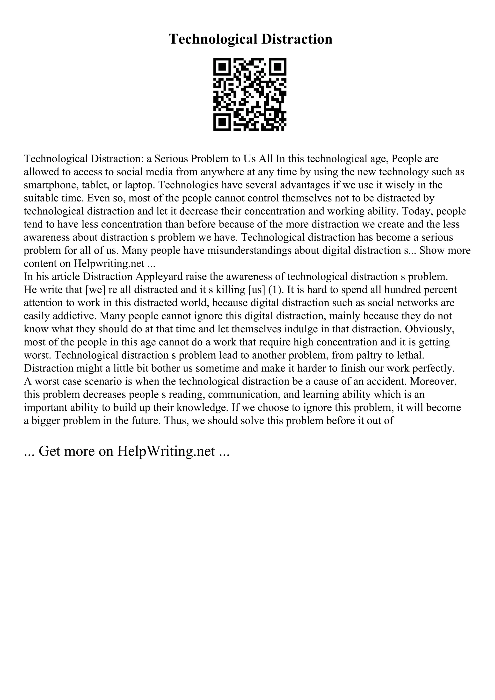 Technological Distraction
Technological Distraction: a Serious Problem to Us All In this technological age, People are
allowed to access to social media from anywhere at any time by using the new technology such as
smartphone, tablet, or laptop. Technologies have several advantages if we use it wisely in the
suitable time. Even so, most of the people cannot control themselves not to be distracted by
technological distraction and let it decrease their concentration and working ability. Today, people
tend to have less concentration than before because of the more distraction we create and the less
awareness about distraction s problem we have. Technological distraction has become a serious
problem for all of us. Many people have misunderstandings about digital distraction s... Show more
content on Helpwriting.net ...
In his article Distraction Appleyard raise the awareness of technological distraction s problem.
He write that [we] re all distracted and it s killing [us] (1). It is hard to spend all hundred percent
attention to work in this distracted world, because digital distraction such as social networks are
easily addictive. Many people cannot ignore this digital distraction, mainly because they do not
know what they should do at that time and let themselves indulge in that distraction. Obviously,
most of the people in this age cannot do a work that require high concentration and it is getting
worst. Technological distraction s problem lead to another problem, from paltry to lethal.
Distraction might a little bit bother us sometime and make it harder to finish our work perfectly.
A worst case scenario is when the technological distraction be a cause of an accident. Moreover,
this problem decreases people s reading, communication, and learning ability which is an
important ability to build up their knowledge. If we choose to ignore this problem, it will become
a bigger problem in the future. Thus, we should solve this problem before it out of
... Get more on HelpWriting.net ...
 