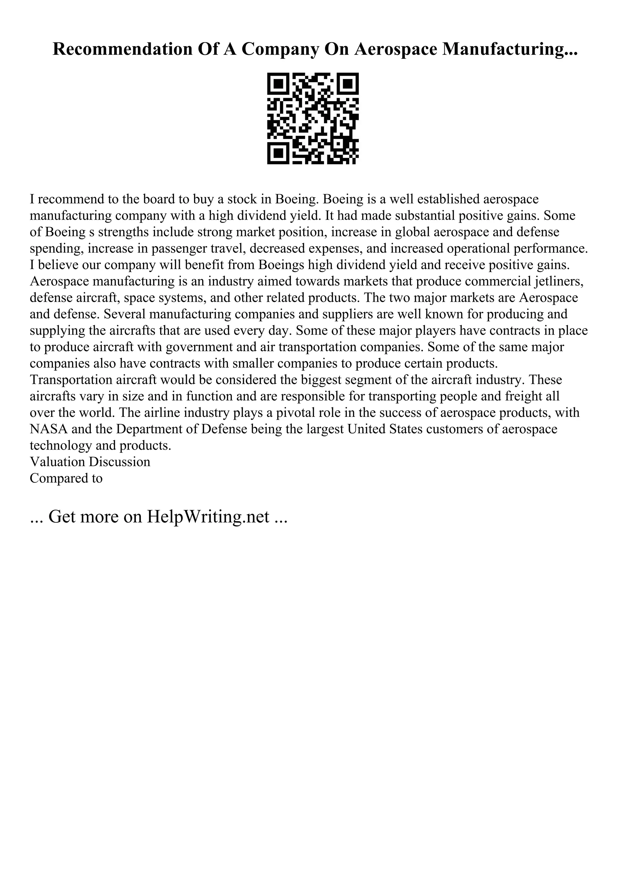 Recommendation Of A Company On Aerospace Manufacturing...
I recommend to the board to buy a stock in Boeing. Boeing is a well established aerospace
manufacturing company with a high dividend yield. It had made substantial positive gains. Some
of Boeing s strengths include strong market position, increase in global aerospace and defense
spending, increase in passenger travel, decreased expenses, and increased operational performance.
I believe our company will benefit from Boeings high dividend yield and receive positive gains.
Aerospace manufacturing is an industry aimed towards markets that produce commercial jetliners,
defense aircraft, space systems, and other related products. The two major markets are Aerospace
and defense. Several manufacturing companies and suppliers are well known for producing and
supplying the aircrafts that are used every day. Some of these major players have contracts in place
to produce aircraft with government and air transportation companies. Some of the same major
companies also have contracts with smaller companies to produce certain products.
Transportation aircraft would be considered the biggest segment of the aircraft industry. These
aircrafts vary in size and in function and are responsible for transporting people and freight all
over the world. The airline industry plays a pivotal role in the success of aerospace products, with
NASA and the Department of Defense being the largest United States customers of aerospace
technology and products.
Valuation Discussion
Compared to
... Get more on HelpWriting.net ...
 