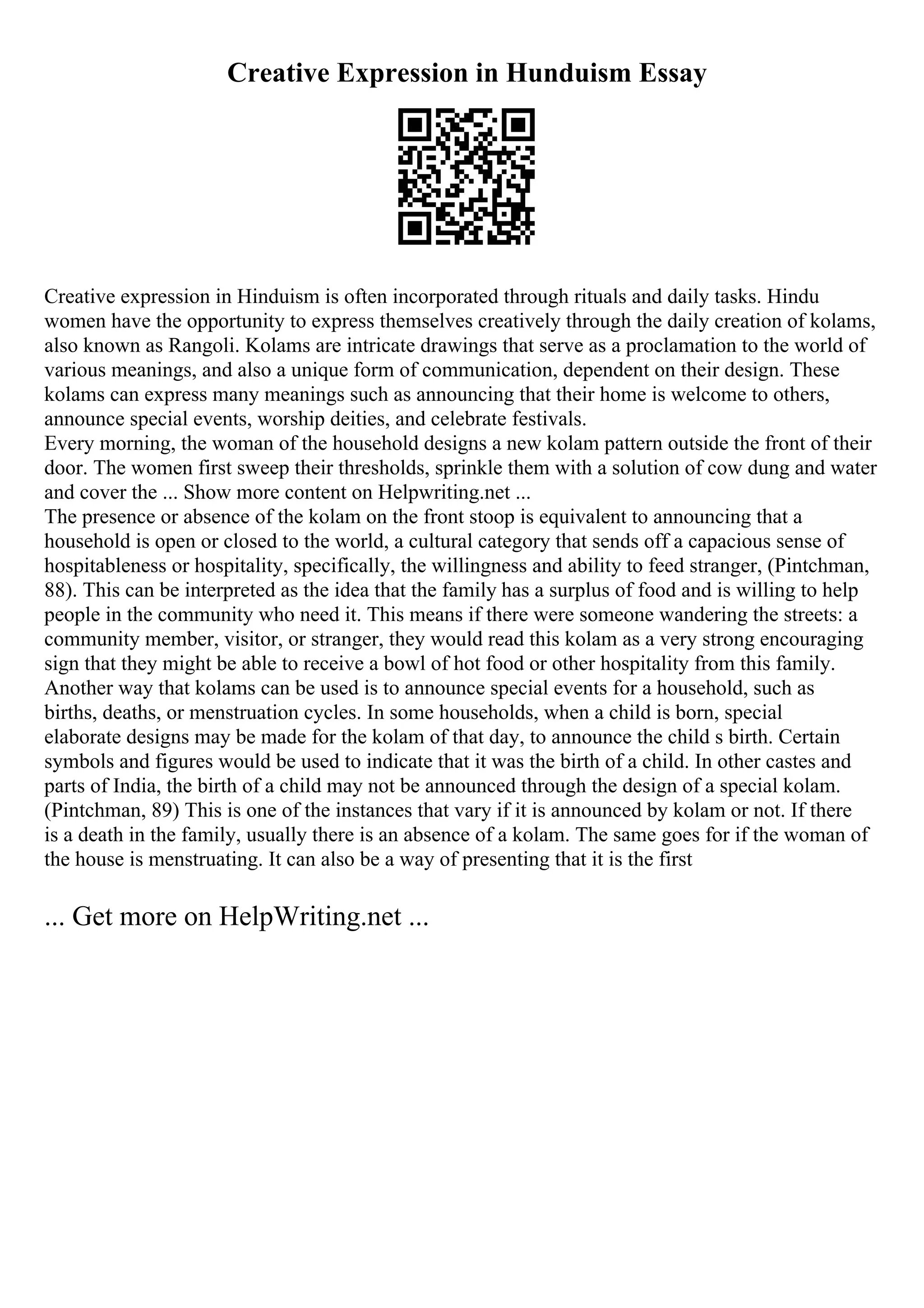 Creative Expression in Hunduism Essay
Creative expression in Hinduism is often incorporated through rituals and daily tasks. Hindu
women have the opportunity to express themselves creatively through the daily creation of kolams,
also known as Rangoli. Kolams are intricate drawings that serve as a proclamation to the world of
various meanings, and also a unique form of communication, dependent on their design. These
kolams can express many meanings such as announcing that their home is welcome to others,
announce special events, worship deities, and celebrate festivals.
Every morning, the woman of the household designs a new kolam pattern outside the front of their
door. The women first sweep their thresholds, sprinkle them with a solution of cow dung and water
and cover the ... Show more content on Helpwriting.net ...
The presence or absence of the kolam on the front stoop is equivalent to announcing that a
household is open or closed to the world, a cultural category that sends off a capacious sense of
hospitableness or hospitality, specifically, the willingness and ability to feed stranger, (Pintchman,
88). This can be interpreted as the idea that the family has a surplus of food and is willing to help
people in the community who need it. This means if there were someone wandering the streets: a
community member, visitor, or stranger, they would read this kolam as a very strong encouraging
sign that they might be able to receive a bowl of hot food or other hospitality from this family.
Another way that kolams can be used is to announce special events for a household, such as
births, deaths, or menstruation cycles. In some households, when a child is born, special
elaborate designs may be made for the kolam of that day, to announce the child s birth. Certain
symbols and figures would be used to indicate that it was the birth of a child. In other castes and
parts of India, the birth of a child may not be announced through the design of a special kolam.
(Pintchman, 89) This is one of the instances that vary if it is announced by kolam or not. If there
is a death in the family, usually there is an absence of a kolam. The same goes for if the woman of
the house is menstruating. It can also be a way of presenting that it is the first
... Get more on HelpWriting.net ...
 