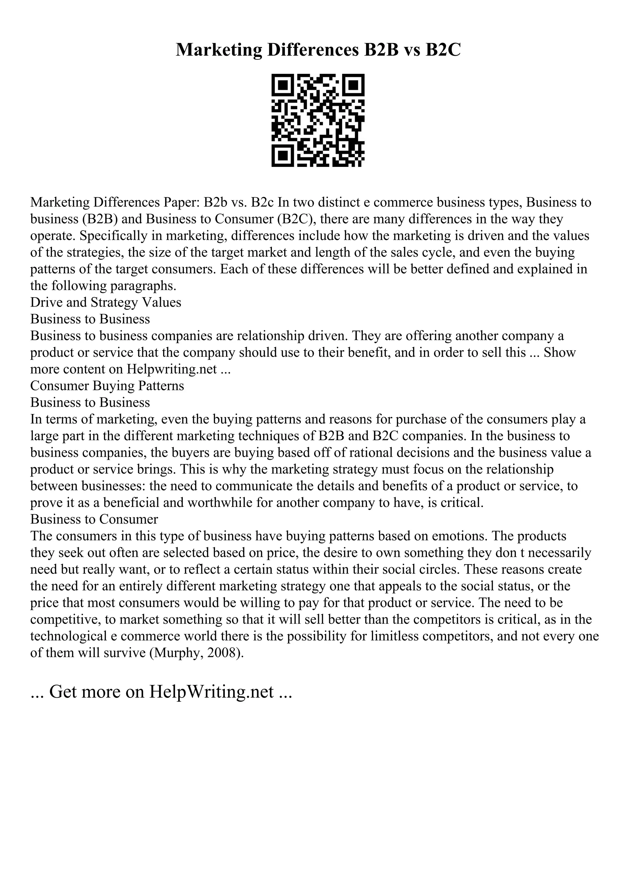 Marketing Differences B2B vs B2C
Marketing Differences Paper: B2b vs. B2c In two distinct e commerce business types, Business to
business (B2B) and Business to Consumer (B2C), there are many differences in the way they
operate. Specifically in marketing, differences include how the marketing is driven and the values
of the strategies, the size of the target market and length of the sales cycle, and even the buying
patterns of the target consumers. Each of these differences will be better defined and explained in
the following paragraphs.
Drive and Strategy Values
Business to Business
Business to business companies are relationship driven. They are offering another company a
product or service that the company should use to their benefit, and in order to sell this ... Show
more content on Helpwriting.net ...
Consumer Buying Patterns
Business to Business
In terms of marketing, even the buying patterns and reasons for purchase of the consumers play a
large part in the different marketing techniques of B2B and B2C companies. In the business to
business companies, the buyers are buying based off of rational decisions and the business value a
product or service brings. This is why the marketing strategy must focus on the relationship
between businesses: the need to communicate the details and benefits of a product or service, to
prove it as a beneficial and worthwhile for another company to have, is critical.
Business to Consumer
The consumers in this type of business have buying patterns based on emotions. The products
they seek out often are selected based on price, the desire to own something they don t necessarily
need but really want, or to reflect a certain status within their social circles. These reasons create
the need for an entirely different marketing strategy one that appeals to the social status, or the
price that most consumers would be willing to pay for that product or service. The need to be
competitive, to market something so that it will sell better than the competitors is critical, as in the
technological e commerce world there is the possibility for limitless competitors, and not every one
of them will survive (Murphy, 2008).
... Get more on HelpWriting.net ...
 