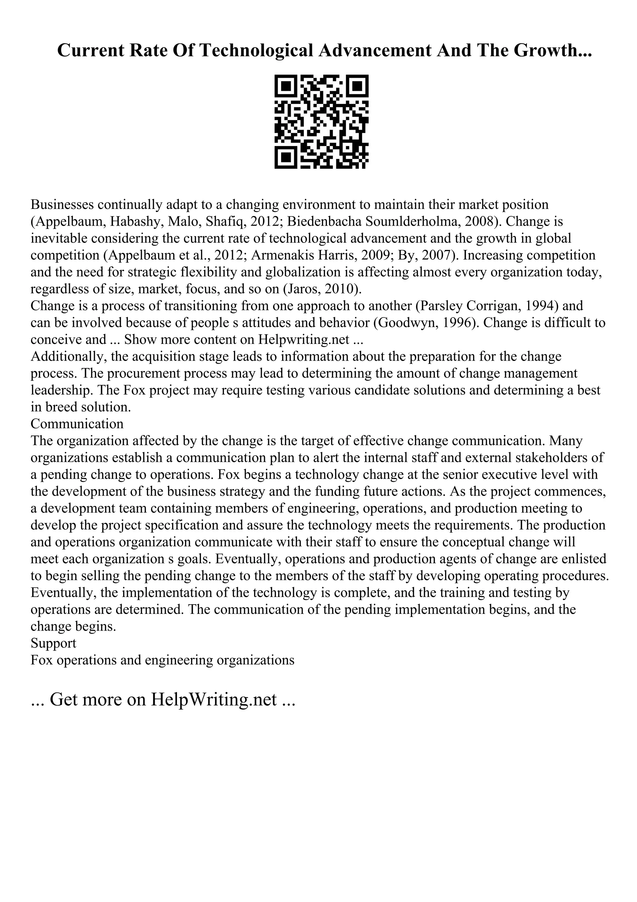 Current Rate Of Technological Advancement And The Growth...
Businesses continually adapt to a changing environment to maintain their market position
(Appelbaum, Habashy, Malo, Shafiq, 2012; Biedenbacha Soumlderholma, 2008). Change is
inevitable considering the current rate of technological advancement and the growth in global
competition (Appelbaum et al., 2012; Armenakis Harris, 2009; By, 2007). Increasing competition
and the need for strategic flexibility and globalization is affecting almost every organization today,
regardless of size, market, focus, and so on (Jaros, 2010).
Change is a process of transitioning from one approach to another (Parsley Corrigan, 1994) and
can be involved because of people s attitudes and behavior (Goodwyn, 1996). Change is difficult to
conceive and ... Show more content on Helpwriting.net ...
Additionally, the acquisition stage leads to information about the preparation for the change
process. The procurement process may lead to determining the amount of change management
leadership. The Fox project may require testing various candidate solutions and determining a best
in breed solution.
Communication
The organization affected by the change is the target of effective change communication. Many
organizations establish a communication plan to alert the internal staff and external stakeholders of
a pending change to operations. Fox begins a technology change at the senior executive level with
the development of the business strategy and the funding future actions. As the project commences,
a development team containing members of engineering, operations, and production meeting to
develop the project specification and assure the technology meets the requirements. The production
and operations organization communicate with their staff to ensure the conceptual change will
meet each organization s goals. Eventually, operations and production agents of change are enlisted
to begin selling the pending change to the members of the staff by developing operating procedures.
Eventually, the implementation of the technology is complete, and the training and testing by
operations are determined. The communication of the pending implementation begins, and the
change begins.
Support
Fox operations and engineering organizations
... Get more on HelpWriting.net ...
 