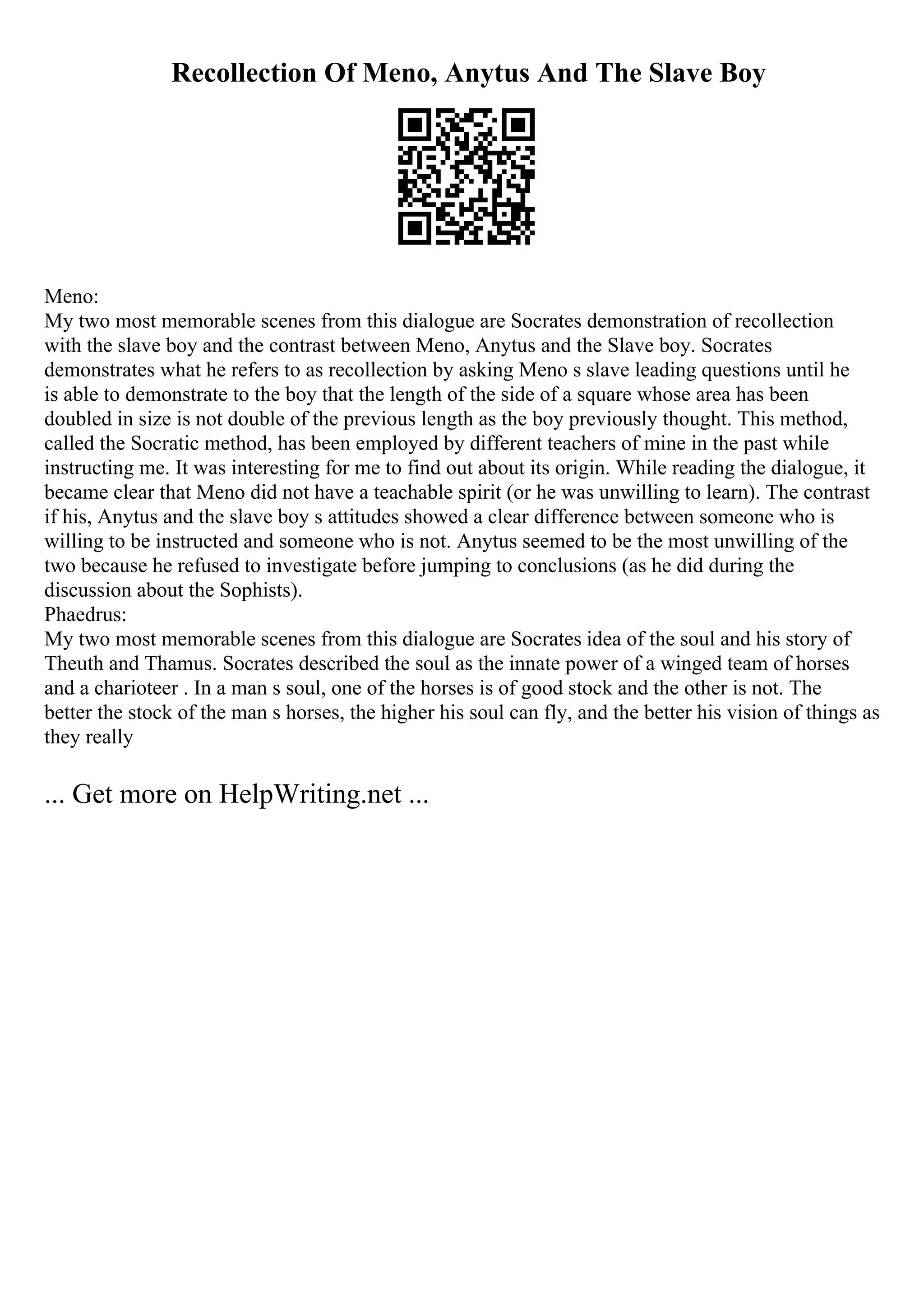 Recollection Of Meno, Anytus And The Slave Boy
Meno:
My two most memorable scenes from this dialogue are Socrates demonstration of recollection
with the slave boy and the contrast between Meno, Anytus and the Slave boy. Socrates
demonstrates what he refers to as recollection by asking Meno s slave leading questions until he
is able to demonstrate to the boy that the length of the side of a square whose area has been
doubled in size is not double of the previous length as the boy previously thought. This method,
called the Socratic method, has been employed by different teachers of mine in the past while
instructing me. It was interesting for me to find out about its origin. While reading the dialogue, it
became clear that Meno did not have a teachable spirit (or he was unwilling to learn). The contrast
if his, Anytus and the slave boy s attitudes showed a clear difference between someone who is
willing to be instructed and someone who is not. Anytus seemed to be the most unwilling of the
two because he refused to investigate before jumping to conclusions (as he did during the
discussion about the Sophists).
Phaedrus:
My two most memorable scenes from this dialogue are Socrates idea of the soul and his story of
Theuth and Thamus. Socrates described the soul as the innate power of a winged team of horses
and a charioteer . In a man s soul, one of the horses is of good stock and the other is not. The
better the stock of the man s horses, the higher his soul can fly, and the better his vision of things as
they really
... Get more on HelpWriting.net ...
 