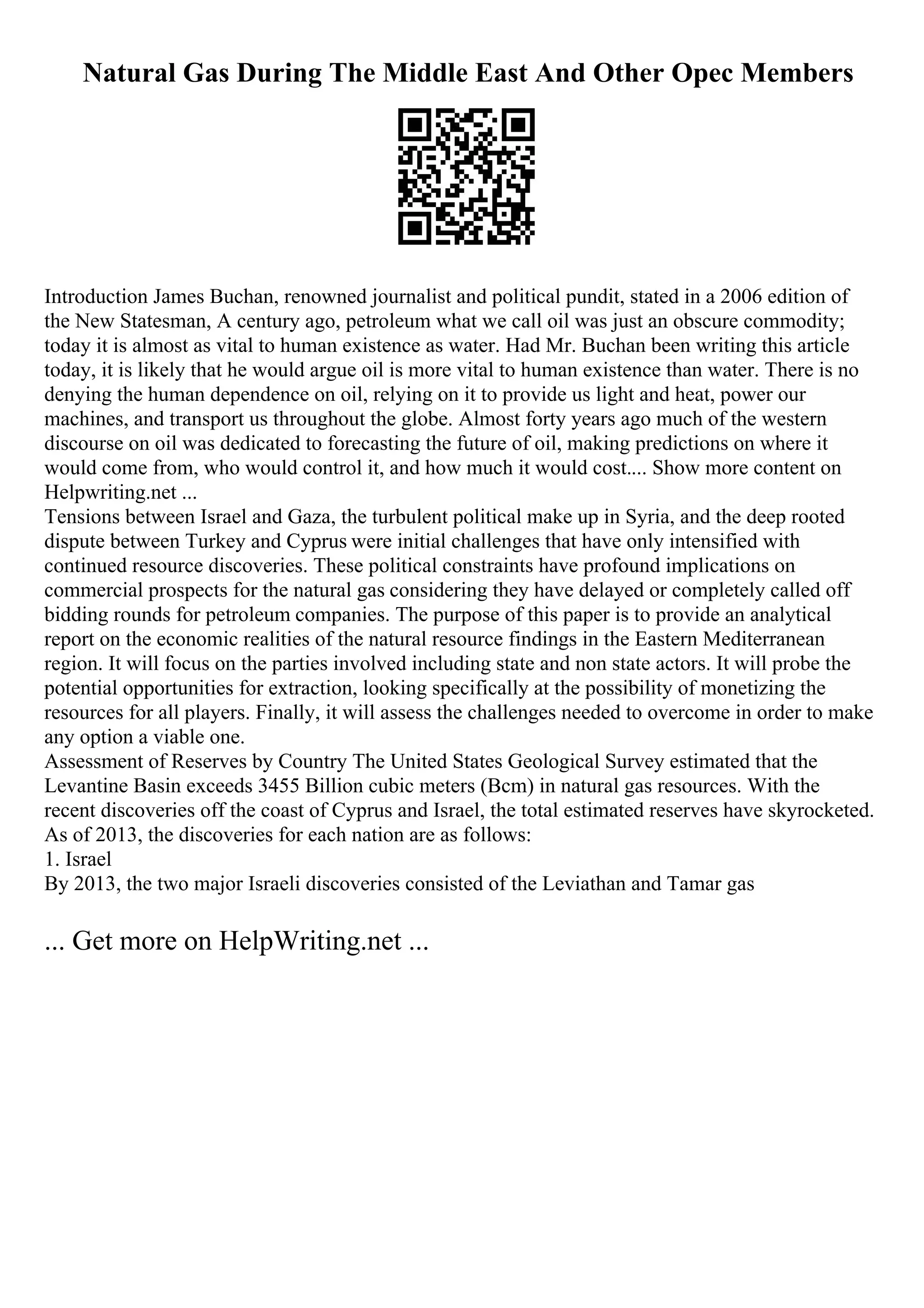 Natural Gas During The Middle East And Other Opec Members
Introduction James Buchan, renowned journalist and political pundit, stated in a 2006 edition of
the New Statesman, A century ago, petroleum what we call oil was just an obscure commodity;
today it is almost as vital to human existence as water. Had Mr. Buchan been writing this article
today, it is likely that he would argue oil is more vital to human existence than water. There is no
denying the human dependence on oil, relying on it to provide us light and heat, power our
machines, and transport us throughout the globe. Almost forty years ago much of the western
discourse on oil was dedicated to forecasting the future of oil, making predictions on where it
would come from, who would control it, and how much it would cost.... Show more content on
Helpwriting.net ...
Tensions between Israel and Gaza, the turbulent political make up in Syria, and the deep rooted
dispute between Turkey and Cyprus were initial challenges that have only intensified with
continued resource discoveries. These political constraints have profound implications on
commercial prospects for the natural gas considering they have delayed or completely called off
bidding rounds for petroleum companies. The purpose of this paper is to provide an analytical
report on the economic realities of the natural resource findings in the Eastern Mediterranean
region. It will focus on the parties involved including state and non state actors. It will probe the
potential opportunities for extraction, looking specifically at the possibility of monetizing the
resources for all players. Finally, it will assess the challenges needed to overcome in order to make
any option a viable one.
Assessment of Reserves by Country The United States Geological Survey estimated that the
Levantine Basin exceeds 3455 Billion cubic meters (Bcm) in natural gas resources. With the
recent discoveries off the coast of Cyprus and Israel, the total estimated reserves have skyrocketed.
As of 2013, the discoveries for each nation are as follows:
1. Israel
By 2013, the two major Israeli discoveries consisted of the Leviathan and Tamar gas
... Get more on HelpWriting.net ...
 