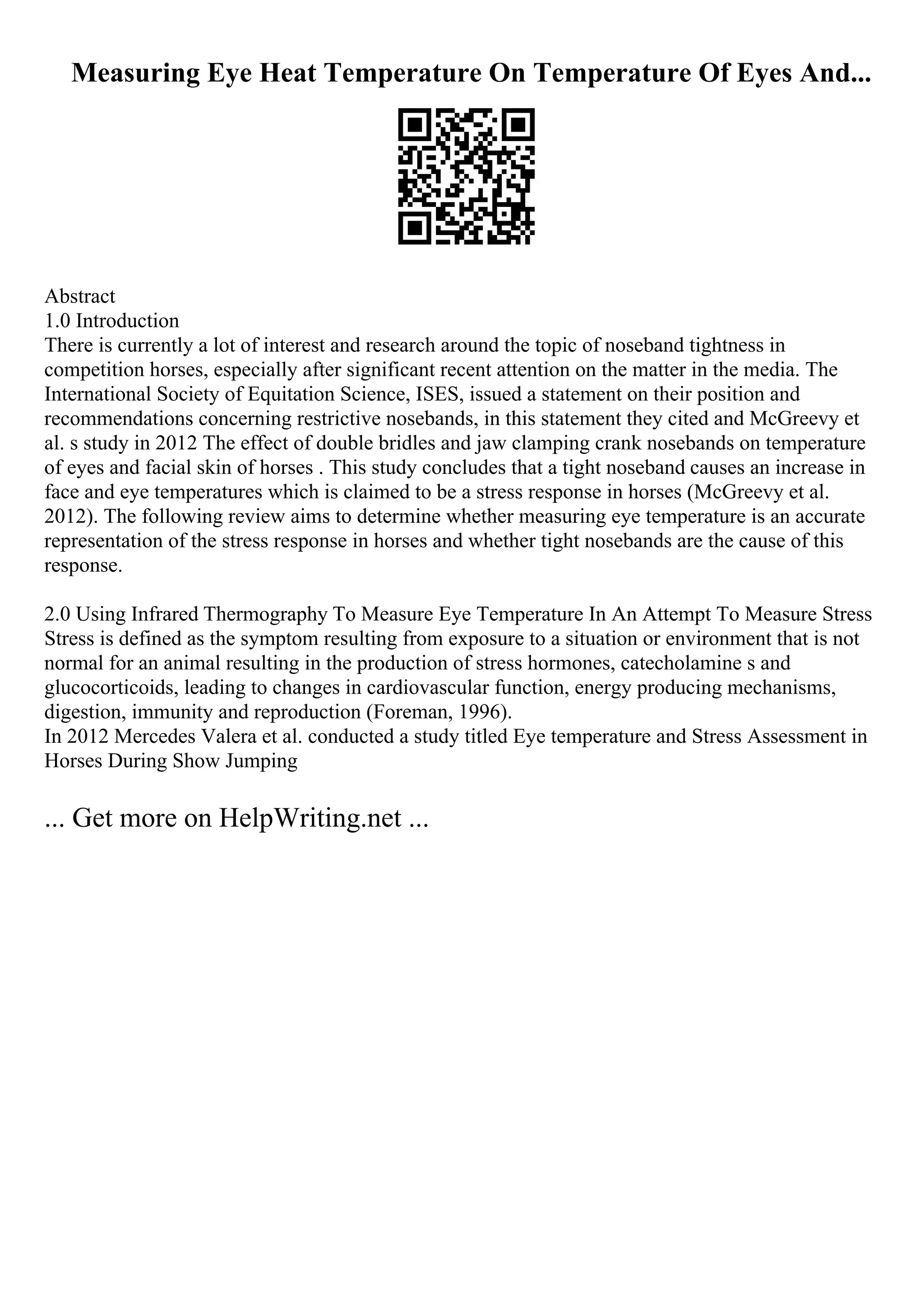 Measuring Eye Heat Temperature On Temperature Of Eyes And...
Abstract
1.0 Introduction
There is currently a lot of interest and research around the topic of noseband tightness in
competition horses, especially after significant recent attention on the matter in the media. The
International Society of Equitation Science, ISES, issued a statement on their position and
recommendations concerning restrictive nosebands, in this statement they cited and McGreevy et
al. s study in 2012 The effect of double bridles and jaw clamping crank nosebands on temperature
of eyes and facial skin of horses . This study concludes that a tight noseband causes an increase in
face and eye temperatures which is claimed to be a stress response in horses (McGreevy et al.
2012). The following review aims to determine whether measuring eye temperature is an accurate
representation of the stress response in horses and whether tight nosebands are the cause of this
response.
2.0 Using Infrared Thermography To Measure Eye Temperature In An Attempt To Measure Stress
Stress is defined as the symptom resulting from exposure to a situation or environment that is not
normal for an animal resulting in the production of stress hormones, catecholamine s and
glucocorticoids, leading to changes in cardiovascular function, energy producing mechanisms,
digestion, immunity and reproduction (Foreman, 1996).
In 2012 Mercedes Valera et al. conducted a study titled Eye temperature and Stress Assessment in
Horses During Show Jumping
... Get more on HelpWriting.net ...
 