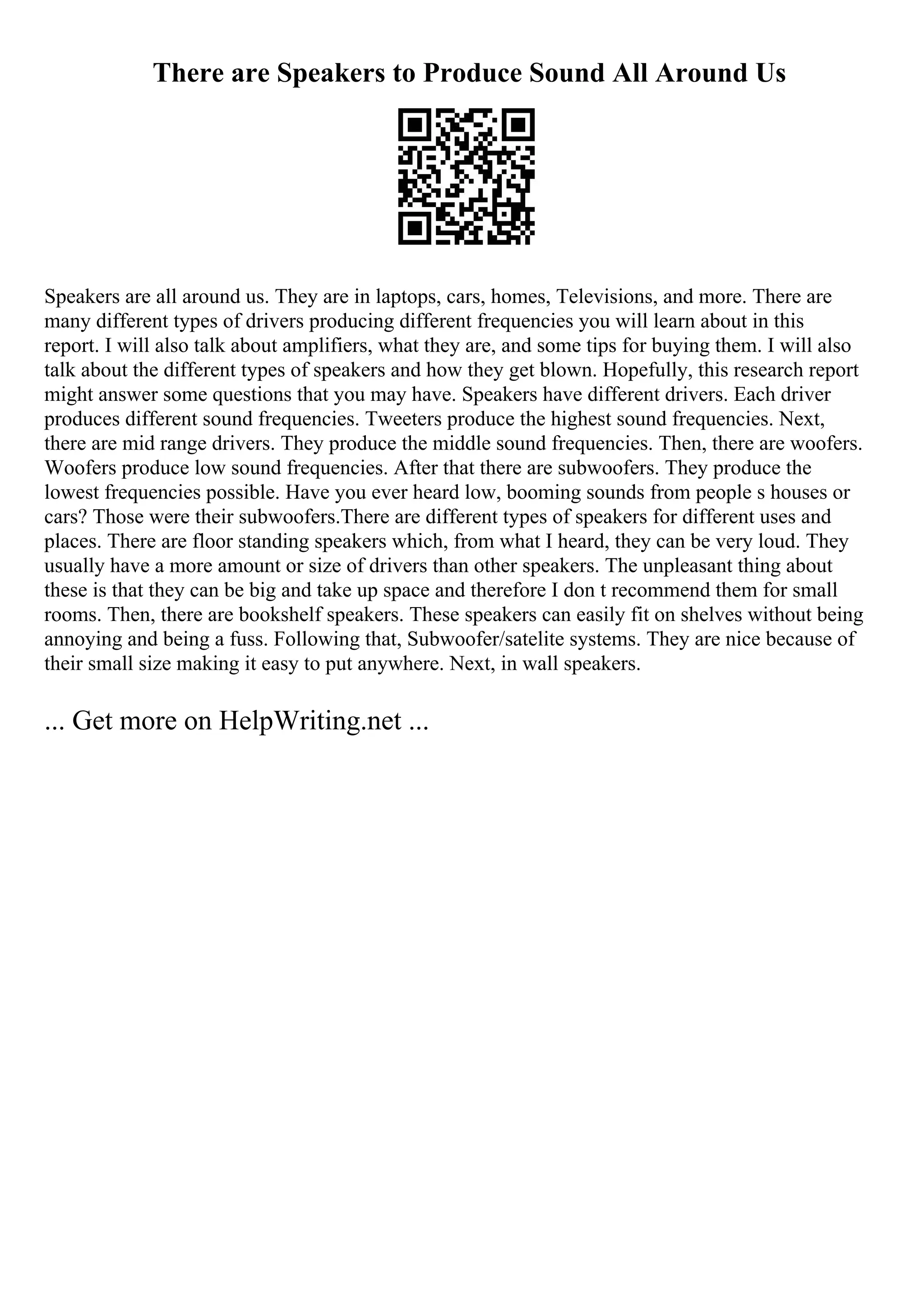 There are Speakers to Produce Sound All Around Us
Speakers are all around us. They are in laptops, cars, homes, Televisions, and more. There are
many different types of drivers producing different frequencies you will learn about in this
report. I will also talk about amplifiers, what they are, and some tips for buying them. I will also
talk about the different types of speakers and how they get blown. Hopefully, this research report
might answer some questions that you may have. Speakers have different drivers. Each driver
produces different sound frequencies. Tweeters produce the highest sound frequencies. Next,
there are mid range drivers. They produce the middle sound frequencies. Then, there are woofers.
Woofers produce low sound frequencies. After that there are subwoofers. They produce the
lowest frequencies possible. Have you ever heard low, booming sounds from people s houses or
cars? Those were their subwoofers.There are different types of speakers for different uses and
places. There are floor standing speakers which, from what I heard, they can be very loud. They
usually have a more amount or size of drivers than other speakers. The unpleasant thing about
these is that they can be big and take up space and therefore I don t recommend them for small
rooms. Then, there are bookshelf speakers. These speakers can easily fit on shelves without being
annoying and being a fuss. Following that, Subwoofer/satelite systems. They are nice because of
their small size making it easy to put anywhere. Next, in wall speakers.
... Get more on HelpWriting.net ...
 