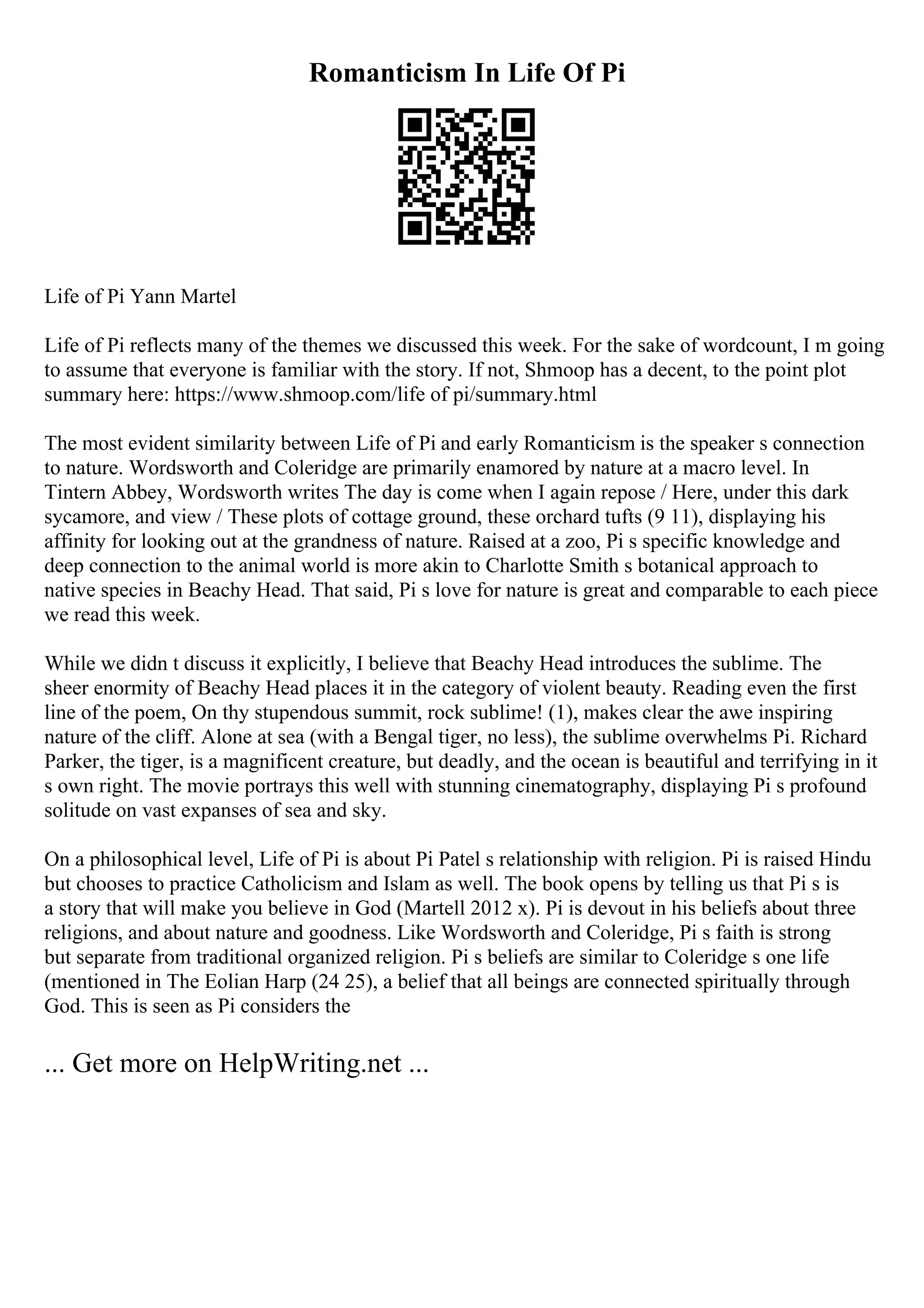 Romanticism In Life Of Pi
Life of Pi Yann Martel
Life of Pi reflects many of the themes we discussed this week. For the sake of wordcount, I m going
to assume that everyone is familiar with the story. If not, Shmoop has a decent, to the point plot
summary here: https://www.shmoop.com/life of pi/summary.html
The most evident similarity between Life of Pi and early Romanticism is the speaker s connection
to nature. Wordsworth and Coleridge are primarily enamored by nature at a macro level. In
Tintern Abbey, Wordsworth writes The day is come when I again repose / Here, under this dark
sycamore, and view / These plots of cottage ground, these orchard tufts (9 11), displaying his
affinity for looking out at the grandness of nature. Raised at a zoo, Pi s specific knowledge and
deep connection to the animal world is more akin to Charlotte Smith s botanical approach to
native species in Beachy Head. That said, Pi s love for nature is great and comparable to each piece
we read this week.
While we didn t discuss it explicitly, I believe that Beachy Head introduces the sublime. The
sheer enormity of Beachy Head places it in the category of violent beauty. Reading even the first
line of the poem, On thy stupendous summit, rock sublime! (1), makes clear the awe inspiring
nature of the cliff. Alone at sea (with a Bengal tiger, no less), the sublime overwhelms Pi. Richard
Parker, the tiger, is a magnificent creature, but deadly, and the ocean is beautiful and terrifying in it
s own right. The movie portrays this well with stunning cinematography, displaying Pi s profound
solitude on vast expanses of sea and sky.
On a philosophical level, Life of Pi is about Pi Patel s relationship with religion. Pi is raised Hindu
but chooses to practice Catholicism and Islam as well. The book opens by telling us that Pi s is
a story that will make you believe in God (Martell 2012 x). Pi is devout in his beliefs about three
religions, and about nature and goodness. Like Wordsworth and Coleridge, Pi s faith is strong
but separate from traditional organized religion. Pi s beliefs are similar to Coleridge s one life
(mentioned in The Eolian Harp (24 25), a belief that all beings are connected spiritually through
God. This is seen as Pi considers the
... Get more on HelpWriting.net ...
 