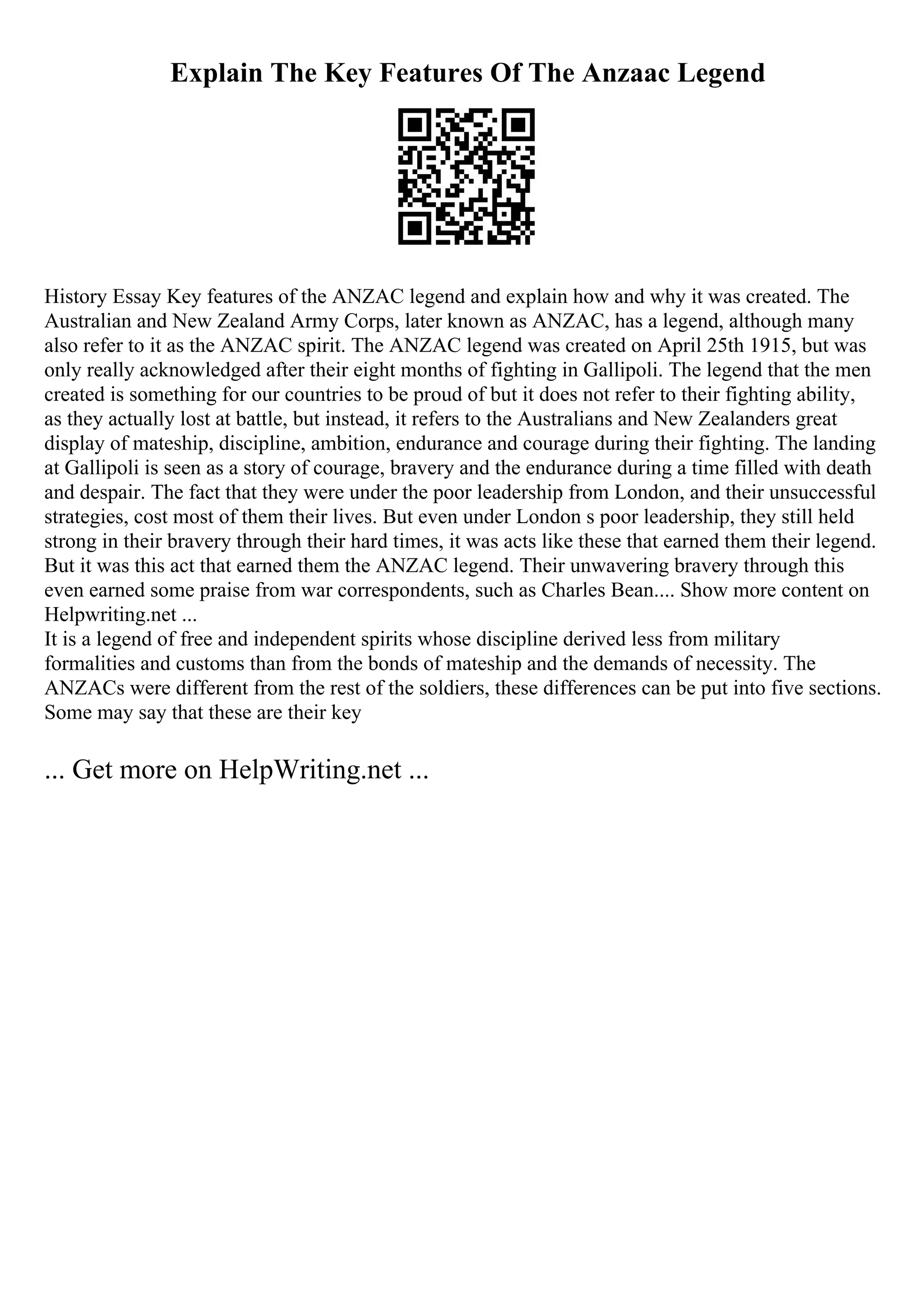 Explain The Key Features Of The Anzaac Legend
History Essay Key features of the ANZAC legend and explain how and why it was created. The
Australian and New Zealand Army Corps, later known as ANZAC, has a legend, although many
also refer to it as the ANZAC spirit. The ANZAC legend was created on April 25th 1915, but was
only really acknowledged after their eight months of fighting in Gallipoli. The legend that the men
created is something for our countries to be proud of but it does not refer to their fighting ability,
as they actually lost at battle, but instead, it refers to the Australians and New Zealanders great
display of mateship, discipline, ambition, endurance and courage during their fighting. The landing
at Gallipoli is seen as a story of courage, bravery and the endurance during a time filled with death
and despair. The fact that they were under the poor leadership from London, and their unsuccessful
strategies, cost most of them their lives. But even under London s poor leadership, they still held
strong in their bravery through their hard times, it was acts like these that earned them their legend.
But it was this act that earned them the ANZAC legend. Their unwavering bravery through this
even earned some praise from war correspondents, such as Charles Bean.... Show more content on
Helpwriting.net ...
It is a legend of free and independent spirits whose discipline derived less from military
formalities and customs than from the bonds of mateship and the demands of necessity. The
ANZACs were different from the rest of the soldiers, these differences can be put into five sections.
Some may say that these are their key
... Get more on HelpWriting.net ...
 