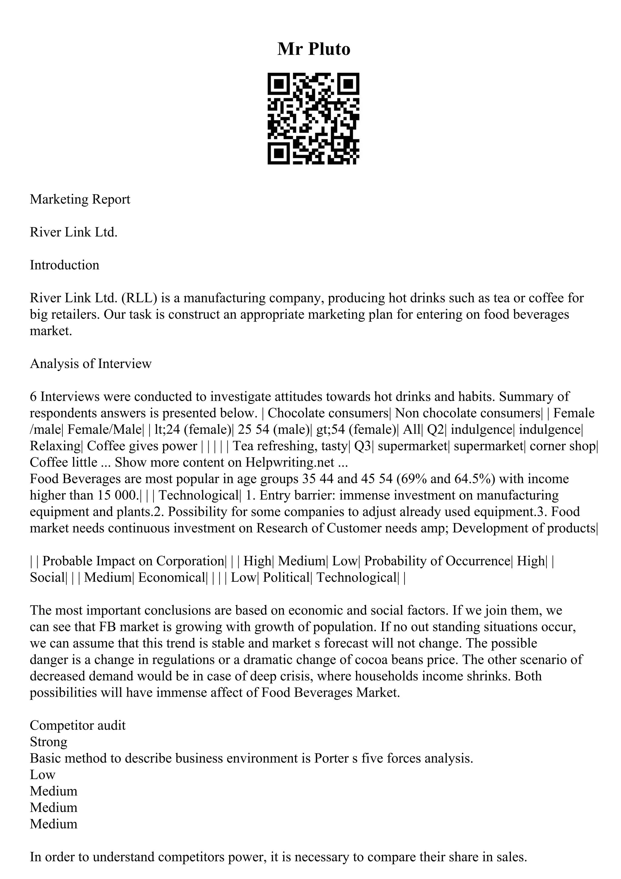 Mr Pluto
Marketing Report
River Link Ltd.
Introduction
River Link Ltd. (RLL) is a manufacturing company, producing hot drinks such as tea or coffee for
big retailers. Our task is construct an appropriate marketing plan for entering on food beverages
market.
Analysis of Interview
6 Interviews were conducted to investigate attitudes towards hot drinks and habits. Summary of
respondents answers is presented below. | Chocolate consumers| Non chocolate consumers| | Female
/male| Female/Male| | lt;24 (female)| 25 54 (male)| gt;54 (female)| All| Q2| indulgence| indulgence|
Relaxing| Coffee gives power | | | | | Tea refreshing, tasty| Q3| supermarket| supermarket| corner shop|
Coffee little ... Show more content on Helpwriting.net ...
Food Beverages are most popular in age groups 35 44 and 45 54 (69% and 64.5%) with income
higher than 15 000.| | | Technological| 1. Entry barrier: immense investment on manufacturing
equipment and plants.2. Possibility for some companies to adjust already used equipment.3. Food
market needs continuous investment on Research of Customer needs amp; Development of products|
| | Probable Impact on Corporation| | | High| Medium| Low| Probability of Occurrence| High| |
Social| | | Medium| Economical| | | | Low| Political| Technological| |
The most important conclusions are based on economic and social factors. If we join them, we
can see that FB market is growing with growth of population. If no out standing situations occur,
we can assume that this trend is stable and market s forecast will not change. The possible
danger is a change in regulations or a dramatic change of cocoa beans price. The other scenario of
decreased demand would be in case of deep crisis, where households income shrinks. Both
possibilities will have immense affect of Food Beverages Market.
Competitor audit
Strong
Basic method to describe business environment is Porter s five forces analysis.
Low
Medium
Medium
Medium
In order to understand competitors power, it is necessary to compare their share in sales.
 
