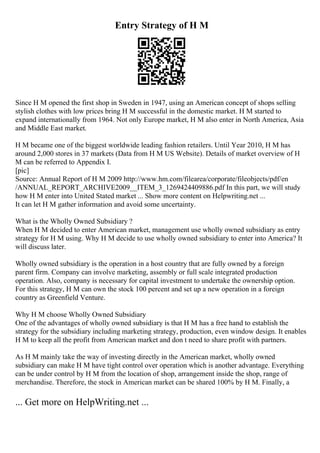 Entry Strategy of H M
Since H M opened the first shop in Sweden in 1947, using an American concept of shops selling
stylish clothes with low prices bring H M successful in the domestic market. H M started to
expand internationally from 1964. Not only Europe market, H M also enter in North America, Asia
and Middle East market.
H M became one of the biggest worldwide leading fashion retailers. Until Year 2010, H M has
around 2,000 stores in 37 markets (Data from H M US Website). Details of market overview of H
M can be referred to Appendix I.
[pic]
Source: Annual Report of H M 2009 http://www.hm.com/filearea/corporate/fileobjects/pdf/en
/ANNUAL_REPORT_ARCHIVE2009__ITEM_3_1269424409886.pdf In this part, we will study
how H M enter into United Stated market ... Show more content on Helpwriting.net ...
It can let H M gather information and avoid some uncertainty.
What is the Wholly Owned Subsidiary ?
When H M decided to enter American market, management use wholly owned subsidiary as entry
strategy for H M using. Why H M decide to use wholly owned subsidiary to enter into America? It
will discuss later.
Wholly owned subsidiary is the operation in a host country that are fully owned by a foreign
parent firm. Company can involve marketing, assembly or full scale integrated production
operation. Also, company is necessary for capital investment to undertake the ownership option.
For this strategy, H M can own the stock 100 percent and set up a new operation in a foreign
country as Greenfield Venture.
Why H M choose Wholly Owned Subsidiary
One of the advantages of wholly owned subsidiary is that H M has a free hand to establish the
strategy for the subsidiary including marketing strategy, production, even window design. It enables
H M to keep all the profit from American market and don t need to share profit with partners.
As H M mainly take the way of investing directly in the American market, wholly owned
subsidiary can make H M have tight control over operation which is another advantage. Everything
can be under control by H M from the location of shop, arrangement inside the shop, range of
merchandise. Therefore, the stock in American market can be shared 100% by H M. Finally, a
... Get more on HelpWriting.net ...
 
