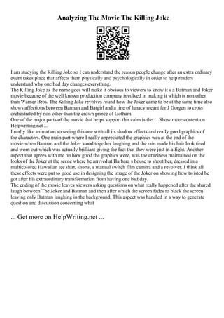 Analyzing The Movie The Killing Joke
I am studying the Killing Joke so I can understand the reason people change after an extra ordinary
event takes place that affects them physically and psychologically in order to help readers
understand why one bad day changes everything.
The Killing Joke as the name goes will make it obvious to viewers to know it s a Batman and Joker
movie because of the well known production company involved in making it which is non other
than Warner Bros. The Killing Joke revolves round how the Joker came to be at the same time also
shows affections between Batman and Batgirl and a line of lunacy meant for J Gorgen to cross
orchestrated by non other than the crown prince of Gotham.
One of the major parts of the movie that helps support this calm is the ... Show more content on
Helpwriting.net ...
I really like animation so seeing this one with all its shadow effects and really good graphics of
the characters. One main part where I really appreciated the graphics was at the end of the
movie when Batman and the Joker stood together laughing and the rain made his hair look tired
and worn out which was actually brilliant giving the fact that they were just in a fight. Another
aspect that agrees with me on how good the graphics were, was the craziness maintained on the
looks of the Joker at the scene where he arrived at Barbara s house to shoot her, dressed in a
multicolored Hawaiian tee shirt, shorts, a manual switch film camera and a revolver. I think all
these effects were put to good use in designing the image of the Joker on showing how twisted he
got after his extraordinary transformation from having one bad day.
The ending of the movie leaves viewers asking questions on what really happened after the shared
laugh between The Joker and Batman and then after which the screen fades to black the screen
leaving only Batman laughing in the background. This aspect was handled in a way to generate
question and discussion concerning what
... Get more on HelpWriting.net ...
 