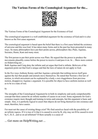 The Various Forms of the Cosmological Argument for the...
The Various Forms of the Cosmological Argument for the Existence of God
The cosmological argument is a well established argument for the existence of God and it is also
known as the first cause argument.
The cosmological argument is based upon the belief that there is a first cause behind the existence
of universe and this was God. It has taken many forms and in the past has been presented in many
ways. So many philosophers have put their points across, philosophers like; Plato, Aquinas,
Socrates, Hume, Kant and many more.
The first person to put their point across was Plato. He argued that the power to produce the
movements plausibly comes before the power to receive it and pass it on. In ... Show more content
on Helpwriting.net ...
Both Aquinas and Craig deny the infinite and yet argue that God is infinite. Believers of the
argument point out that God is unique and that the laws of nature do not apply to God.
In the five ways Anthony Kenny said that Aquinas s principle that nothing moves itself goes
against the fact that people and animals move themselves. He stated that Newton s first law of
motion, in which movement can be explained by a body s own sluggishness from previous
motion, disapproves Aquinas s argument. It is possible for object to have uniform motion as well
as to be in a state of rest.
b)
The strengths of the Cosmological Argument lie in both its simplicity and easily comprehensible
concept that there cannot be an infinite number of causes to an event. Some arguments for God s
existence require more thought and training in terms and concepts, but this argument is basic and
simple. Also, it is perfectly logical to assert that objects do not bring themselves into existence and
must, therefore, have causes.
For must not the cause of existing things exist? We find ourselves faced with the possibility of
an infinite regress. If it is true of A that it is caused to exist by B, why may not B be caused to exist
by C, D, E...and so on ad infinitum? If there actually is a cause of
... Get more on HelpWriting.net ...
 