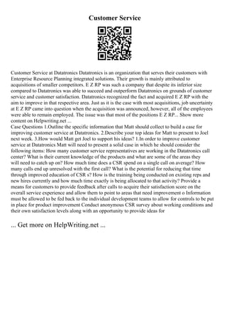 Customer Service
Customer Service at Datatronics Datatronics is an organization that serves their customers with
Enterprise Resource Planning integrated solutions. Their growth is mainly attributed to
acquisitions of smaller competitors. E Z RP was such a company that despite its inferior size
compared to Datatronics was able to succeed and outperform Datatronics on grounds of customer
service and customer satisfaction. Datatronics recognized the fact and acquired E Z RP with the
aim to improve in that respective area. Just as it is the case with most acquisitions, job uncertainty
at E Z RP came into question when the acquisition was announced, however, all of the employees
were able to remain employed. The issue was that most of the positions E Z RP... Show more
content on Helpwriting.net ...
Case Questions 1.Outline the specific information that Matt should collect to build a case for
improving customer service at Datatronics. 2.Describe your top ideas for Matt to present to Joel
next week. 3.How would Matt get Joel to support his ideas? 1.In order to improve customer
service at Datatronics Matt will need to present a solid case in which he should consider the
following items: How many customer service representatives are working in the Datatronics call
center? What is their current knowledge of the products and what are some of the areas they
will need to catch up on? How much time does a CSR spend on a single call on average? How
many calls end up unresolved with the first call? What is the potential for reducing that time
through improved education of CSR s? How is the training being conducted on existing reps and
new hires currently and how much time exactly is being allocated to that activity? Provide a
means for customers to provide feedback after calls to acquire their satisfaction score on the
overall service experience and allow them to point to areas that need improvement o Information
must be allowed to be fed back to the individual development teams to allow for controls to be put
in place for product improvement Conduct anonymous CSR survey about working conditions and
their own satisfaction levels along with an opportunity to provide ideas for
... Get more on HelpWriting.net ...
 