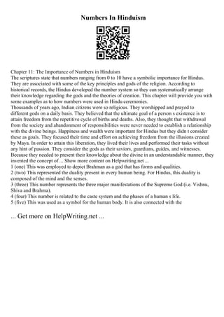 Numbers In Hinduism
Chapter 11: The Importance of Numbers in Hinduism
The scriptures state that numbers ranging from 0 to 10 have a symbolic importance for Hindus.
They are associated with some of the key principles and gods of the religion. According to
historical records, the Hindus developed the number system so they can systematically arrange
their knowledge regarding the gods and the theories of creation. This chapter will provide you with
some examples as to how numbers were used in Hindu ceremonies.
Thousands of years ago, Indian citizens were so religious. They worshipped and prayed to
different gods on a daily basis. They believed that the ultimate goal of a person s existence is to
attain freedom from the repetitive cycle of births and deaths. Also, they thought that withdrawal
from the society and abandonment of responsibilities were never needed to establish a relationship
with the divine beings. Happiness and wealth were important for Hindus but they didn t consider
these as goals. They focused their time and effort on achieving freedom from the illusions created
by Maya. In order to attain this liberation, they lived their lives and performed their tasks without
any hint of passion. They consider the gods as their saviors, guardians, guides, and witnesses.
Because they needed to present their knowledge about the divine in an understandable manner, they
invented the concept of ... Show more content on Helpwriting.net ...
1 (one) This was employed to depict Brahman as a god that has forms and qualities.
2 (two) This represented the duality present in every human being. For Hindus, this duality is
composed of the mind and the senses.
3 (three) This number represents the three major manifestations of the Supreme God (i.e. Vishnu,
Shiva and Brahma).
4 (four) This number is related to the caste system and the phases of a human s life.
5 (five) This was used as a symbol for the human body. It is also connected with the
... Get more on HelpWriting.net ...
 