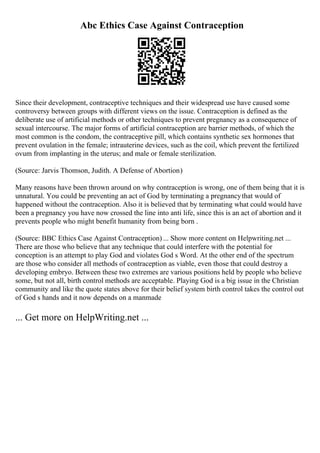 Abc Ethics Case Against Contraception
Since their development, contraceptive techniques and their widespread use have caused some
controversy between groups with different views on the issue. Contraception is defined as the
deliberate use of artificial methods or other techniques to prevent pregnancy as a consequence of
sexual intercourse. The major forms of artificial contraception are barrier methods, of which the
most common is the condom, the contraceptive pill, which contains synthetic sex hormones that
prevent ovulation in the female; intrauterine devices, such as the coil, which prevent the fertilized
ovum from implanting in the uterus; and male or female sterilization.
(Source: Jarvis Thomson, Judith. A Defense of Abortion)
Many reasons have been thrown around on why contraception is wrong, one of them being that it is
unnatural. You could be preventing an act of God by terminating a pregnancythat would of
happened without the contraception. Also it is believed that by terminating what could would have
been a pregnancy you have now crossed the line into anti life, since this is an act of abortion and it
prevents people who might benefit humanity from being born .
(Source: BBC Ethics Case Against Contraception) ... Show more content on Helpwriting.net ...
There are those who believe that any technique that could interfere with the potential for
conception is an attempt to play God and violates God s Word. At the other end of the spectrum
are those who consider all methods of contraception as viable, even those that could destroy a
developing embryo. Between these two extremes are various positions held by people who believe
some, but not all, birth control methods are acceptable. Playing God is a big issue in the Christian
community and like the quote states above for their belief system birth control takes the control out
of God s hands and it now depends on a manmade
... Get more on HelpWriting.net ...
 