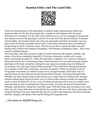 Kantian Ethics And The Land Ethic
There are many portrayals of the apocalypse in modern media, depicting gory battles and
desperate fights for life. But what people don t consider is what happens after the initial
destruction of civilization. For Joe, that is the world he lives in. Joe, has managed to become the
only human to survive the apocalypse, and now lives the rest of his days by himself. Eventually
and inevitably, Joe becomes bored, and in his post apocalyptic boredom, he decides to go on a
quest to kill all animals and plants left on earth. On the basis of Kantian ethics, Joe killing all
livings things on Earth is morally correct. The first reason this is considered right is because
Kantian ethics follows the Principle of Humanity. The Principle of Humanity states:... Show more
content on Helpwriting.net ...
The Land Ethic states that an action is right if it tends to preserve the integrity, stability, and
beauty of the biotic community (leopold 6). The biotic community includes soils, waters,
plants, and animals (Leopold 2) . When the Land Ethic is applied to Joe s action of killing all
plants and animals, he is committing a huge violation because he is not maintaining the balance
and beauty of the land, instead he is doing the exact opposite and destroying it by killing all
living things. He is also ignoring the holistic principle of the Land Ethic meaning that humans
are a members of the biotic community, not rulers (Leopold 2). When Joe decided to kill all
living plants and animals, he made his choice not as an equal member of the biotic, but as a
superior being. He also broke the Second Second Order Principle. The Second Second Order
Principle says that stronger interests take priority over weaker interests (Callicott 86). Stronger
interests include things needed for basic survival while weaker interests include less important
needs or wants (Callicott 87). In Joe s case, the plants and animals will to survive would be more
important than his lack of entertainment. Because of this, Joe broke the Second Second Order
Principle, and therefore violated the Land Ethic again. With this being said, according to the Land
Ethic Joe was wrong, both when he decided that he was above the rest of the biotic community, that
fixing his boredom was more important than the lives of all living organisms, and when ruined the
stability, integrity, and beauty of the land by killing all living plants and
... Get more on HelpWriting.net ...
 