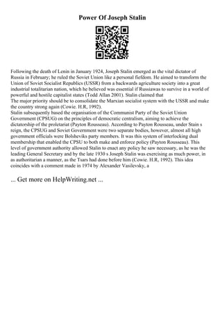 Power Of Joseph Stalin
Following the death of Lenin in January 1924, Joseph Stalin emerged as the vital dictator of
Russia in February; he ruled the Soviet Union like a personal fiefdom. He aimed to transform the
Union of Soviet Socialist Republics (USSR) from a backwards agriculture society into a great
industrial totalitarian nation, which he believed was essential if Russiawas to survive in a world of
powerful and hostile capitalist states (Todd Allan 2001). Stalin claimed that
The major priority should be to consolidate the Marxian socialist system with the USSR and make
the country strong again (Cowie. H.R, 1992).
Stalin subsequently based the organisation of the Communist Party of the Soviet Union
Government (CPSUG) on the principles of democratic centralism, aiming to achieve the
dictatorship of the proletariat (Payton Rousseau). According to Payton Rousseau, under Stain s
reign, the CPSUG and Soviet Government were two separate bodies, however, almost all high
government officials were Bolsheviks party members. It was this system of interlocking dual
membership that enabled the CPSU to both make and enforce policy (Payton Rousseau). This
level of government authority allowed Stalin to enact any policy he saw necessary, as he was the
leading General Secretary and by the late 1930 s Joseph Stalin was exercising as much power, in
as authoritarian a manner, as the Tsars had done before him (Cowie. H.R, 1992). This idea
coincides with a comment made in 1974 by Alexander Vasilevsky, a
... Get more on HelpWriting.net ...
 